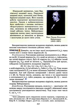 47. Теорема Вейєрштрасса
/
Німецький математик, член Бер-
лінської академії наук, Паризької
академії наук, почесний член Петер-
бурзької академії наук. Його основні
роботи присвячені математичному
аналізу. Одним з найважливіших
його здобутків є система логічного
обґрунтування математичного ана-
лізу, заснована на побудованій ним
теорії дійсних чисел. Вейєрштрасс
приділяв значну увагу застосуванню
математики до механіки та фізики
і заохочував до цього своїх учнів. Карл Теодор Вільгельм
Вейєрштрасс
(1815-1897)
Використовуючи принцип вкладених відрізків, можна довести
важливі властивості множини дійсних чисел.
ПРИКЛАД 1 Доведіть, що не існує такої послідовності (хп), серед
членів якої є кожне число відрізка [0; 1].
Роз в язання» Розглянемо довільну послідовність (JC ). Обере-
мо на [0; 1] такий відрізок [о ; fcj, який не містить xt (зрозуміло,
що такий відрізок існує). Далі на відрізку [а^ оберемо такий
відрізок [а2; Ь2, який не містить х2. Продовжуючи цей процес,
побудуємо послідовність вкладених відрізків
[0; 1] з [at; b j з [а2; f>2) з [а3; з ...,
в якій відрізок [ак; bj не містить хк, тобто хк« [ак; Ьк]. Тому жоден
член послідовності ( x j не може належати перетину побудованих
відрізків. Але цей перетин непорожній і містить деяке число
X є [0; 1]. Таким чином, доведено, що число х не представлене
в послідовності (хд), тобто доведено, що відрізок [0; 1] — незлі-
ченна множина1
. •
Використовуючи принцип вкладених відрізків, можна довести
теорему Вейєрштрасса.
Доведення. Розглянемо випадок, коли (хл) — зростаюча і об-
межена зверху послідовність (випадок спадної і обмеженої знизу
послідовності розглядається аналогічно). Тоді існує таке число
С, що X < С.
1
Інше доведення цього твердження можна отримати, спираючись на
ідею, викладену на с. 46-47 підручника Мерзляк А. Г., Полонський В. Б.,
Якір М. С. Алгебра: Підруч. для 8 кл. з поглибл. вивч. математики.
357
 