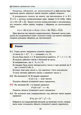 § 2. Елементи математичної логіки
Теорема, обернена до протилежної: у будь-якому три-
кутнику проти нерівних кутів лежать нерівні сторони.
З попереднього пункту ви знаете, що висловлення А => В і
В=>А є логічно еквівалентними (див. вправу 2.13 (10)), тобто
{А => В) = (в => а). Звідси логічно еквівалентними є висловлення,
які являють собою пряму теорему і обернену до протилежної,
тобто
(Vx є М) А (х) =t> В (ж) = (Vx є М) В(х) А (ж).
Цим фактом ми нерідко користувалися. Відомий метод дове-
дення від супротивного саме і полягає в тому, що замість вихідної
теореми доводять обернену до протилежної.
Вправи
3.1. Серед даних тверджень укажіть предикати:
1) число (п + 1)" - 1 — складене, п є N;
2) для будь-якого X є R виконується рівність X2
+ X + 1 = 0 ;
3) модуль дійсного числа х більший за нуль;
4) неправильно, що п і 5, п є N;
5) квадрат будь-якого натурального числа п при діленні на З
дає в остачі 0 або 1;
6) існує таке ціле число х, що одиниця є його дільником;
7) ціла частина дійсного числа х дорівнює числу х.
3.2. На множині [-2; 3) задано предикат
A (JC) = {ж — ціле число}.
Укажіть область істинності цього предиката.
3.3.° На множині [0; задано предикат
Р (х) s{x3
- х = 0}.
Укажіть область істинності цього предиката.
3.4.° На множині всіх упорядкованих пар дійсних чисел задано
предикат
R (Ж; У ) ^ (Ж2
+ у2
= 1}.
Зобразіть на координатній площині ху множину точок, коорди-
нати яких складають область істинності даного предиката.
36
Г
 