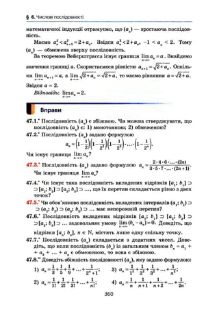 § 6. Числові послідовності
математичної індукції отримуємо, що (ал) — зростаюча послідов-
ність.
Маємо al<a2
n+l = 2+an. Звідси а2
п <2 + ая, -1 < ап < 2. Тому
( a j — обмежена зверху послідовність.
За теоремою Вейєрштрасса існує границя liman = о . Знайдемо
п о -
значення границі а. Скористаємося рівністю ал+1 = j2+an . Оскіль-
ки lim аП+1 = a, a lim J2+an = 2 +а, то маємо рівняння а = уІ2+а.П-t» Л-*«
Звідси а - 2.
Відповідь: 1італ = 2.
Л—І«
й Вправи
47.1.* Послідовність (ап) є збіжною. Чи можна стверджувати, що
послідовність (ап) є: 1) монотонною; 2) обмеженою?
47.2.* Послідовність (а ) задано формулою
Чи існує границя lim ап ?
47.3.' Послідовність (ол) задано формулою ап= 2 4 6
Чи існує границя lim ап?
З • 5 - 7 •...•(2п +1)
47.4.* Чи існує така послідовність вкладених відрізків [а ; b j D
^ [ea; D [а3; Ь3] з ..., що їх перетин складається рівно з двох
точок?
47.5." Чи обов'язково послідовність вкладених інтервалів (а,; Ь,) з
з (а2; Ь2) з (а3; і>3) з ... має непорожній перетин?
47.6.* Послідовність вкладених відрізків (а^ fcj D [а2; і>2] D
з [а„; £>„] з ... задовольняє умову Hm (bn-ап) = 0. Доведіть, щоЗА П
відрізки [ап; b j , п є N, містять лише одну спільну точку.
47.7." Послідовність (ап) складається з додатних чисел. Дове-
діть, що коли послідовність (Ьп) із загальним членом bn = аг +
+ аг + ... + ап є обмеженою, то вона є збіжною.
47.8." Доведіть збіжність послідовності (ал), яку задано формулою:
2
> a
H+
h+
h+
-+
h-> 4
>
360
 