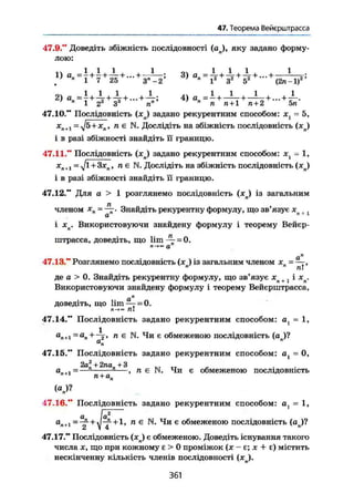 47. Теорема Вейєрштрасса
47.9." Доведіть збіжність послідовності (ап), яку задано форму-
лою:
1) я„ = —+ — + ~ +... + —-—; 3) а„ + + + —у;
/ " 1 7 25 3" - 2 1 3 5 (2л-1)
2) + + 4
> + + +7
" 1 2й
3s
п" п
п п + 1 п + 2 5л
47.10." Послідовність (х) задано рекурентним способом: хх = 5,
х
п+і=
у]&+хя, п є N. Дослідіть на збіжність послідовність (хп)
і в разі збіжності знайдіть її границю.
47.11." Послідовність (xj задано рекурентним способом: = 1,
х
п ті п є N. Дослідіть на збіжність послідовність (хп)
і в разі збіжності знайдіть її границю.
47.12." Для а > 1 розглянемо послідовність (х) із загальним
членом х
п=~г- Знайдіть рекурентну формулу, що зв'язує X .
а " 1
і хп. Використовуючи знайдену формулу і теорему Вейєр-
штрасса, доведіть, що 1іт^- = 0.
а„
47.13." Розглянемо послідовність (лсл) із загальним членом хп = —,
де a > 0. Знайдіть рекурентну формулу, що зв'язує xn + і хп.
Використовуючи знайдену формулу і теорему Вейєрштрасса,
доведіть, що lim — = 0.
л!
47.14." Послідовність задано рекурентним способом: ах = 1,
ап+і = ап+—2, п є N. Чи є обмеженою послідовність (а )?
ü п
я
47.15." Послідовність задано рекурентним способом: at = 0,
2а2
+ 2па +3
а п + 1 - — " п +
1
' — > " Є И. Чи є обмеженою послідовність
47.16." Послідовність задано рекурентним способом: a, - 1,
а [а*—"
art+l = ~+J-f-+l, п є N. Чи є обмеженою послідовність (ап)?
а 1 4
47.17." Послідовність (xj є обмеженою. Доведіть існування такого
числа X, що при кожному є > 0 проміжок (х - є; х + є) містить
нескінченну кількість членів послідовності (xj.
361
 