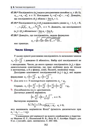 § 6. Числові послідовності
47.18.* Послідовність (aj задано рекурентним способом: є (0; 1),
а
,і+і=а
п~а
п> п є N. Покладемо Ьп = а2
+а| + ... + а2
. Доведіть,
що послідовність (ft ) збіжна і lim ft < 1.
47.19.* Послідовності (aj і (ftn) задовольняють умови: а = 1, ft = 9,
' 1 - 'a
rPn ' І>,,t , = , 1 є N. Доведіть, що послідовності
(а ) і (ft ) збігаються і lim an = lim bn.n n
in«
47.20.* Доведіть, що послідовність, задана формулою
має границю.
Число Ейлера
У цьому пункті розглянемо послідовність із загальним членом
XB=|l + i J і доведемо її збіжність. Вибір цієї послідовності не
є випадковим. Число, до якого прямує послідовність ( x j , є фун-
даментальною константою, що грає особливу роль не тільки
в математиці, а й у фізиці, хімії, біології, економіці тощо.
Дослідимо властивості послідовностей {xj і (у ), які задано
формулами = , = .
Для всіх п є N виконується нерівність < уп.
Справді, < К ) ' " +
= +
Послідовність (хл) є зростаючою.
Достатньо довести нерівність
И Ч ^ Ґ - -
Застосуємо нерівність
а, + а, +... + аь
> ^аЛа2... ah, а( > 0,*2 '
яку називають нерівністю Коші1
(рівність досягається при
д
і = а
2 = - =
1
3 доведенням цієї нерівності ви можете ознайомитися в підручни-
ку Мерзляк А. Г., Полонський В. Б., Якір М. С. Алгебра: Підруч. для
9 кл. з поглибл. вивч. математики. С. 231-232.
362
 