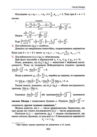 Число Ейлера
Покладемо ах~аг~ ... =ап = 1+ —, оп +1 = 1. Тоді при k = п + 1
маемо:
«доданків
И + И ) * - 4 + п! .. д+ціі . 1
1 і
7ГТТ * Vi nJ •
Звідси .
Ъ Послідовність {уп) є спадною.
Доведіть це твердження самостійно, скориставшись нерівністю
Коші для k = п + 2 і чисел а1 =а2 ~ ... =ап+1 = ^ у > а
„ + 2 ~ ^•
Чі> Послідовності (xj і (yj є обмеженими.
Цей факт випливає з нерівностей х < < уп < у , п є N.
Отже, доведено, що ( х j і ( y j — монотонні і обмежені послі-
довності. Тому за теоремою Вейєрштрасса існують границі
lim (l +—) =а, lim (l+—) =Ь.
п! п->~ пі
Якщо в рівності уп = |l+—J* хП перейти до границі, то отримаємо
Ь = lim yn = lim (і + — J = lim (l+—)• lim xn =1« a.
n —э  71/ n-*<» V 71/ n->™
Таким чином, доведено, що (жл) і {уп) — збіжні послідовності,
причому lim yn = lim хп.П—»»
Границю lim|l+i| або границю lim (і+—]
л->~ ті/ І Л-»™  71/
числом Ейлера і позначають буквою е. Рівність
і
називають
lim (і + —) — е
І>->- пі
називають другою чудовою границею.1
Можна довести, що е — число ірраціональне. Зазначимо, що
при цьому всі члени послідовності (хп) — числа раціональні.
Оскільки (хп) — зростаюча, (yj — спадна послідовності, що
мають спільну границю, то для всіх п є N виконуються нерівності:
X < Є < V .п & п
1
Про першу чудову границю ви дізнаєтесь в 11 класі.
363
 