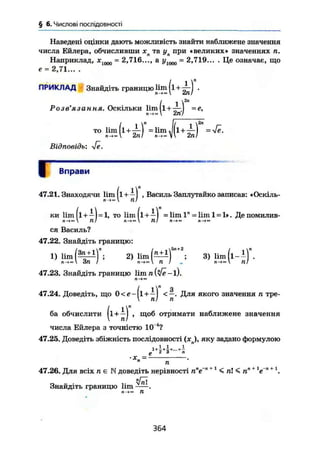 § 6. Числові послідовності
Наведені оцінки дають можливість знайти наближене значення
числа Ейлера, обчисливши хл та ул при «великих» значеннях п.
Наприклад, лс1000 = 2,716..., а у1000 = 2,719... . Це означає, що
е = 2,71... .
ПРИКЛАД Знайдіть границю lim ( і + .
І 1
Розв'язання. Оскільки lim 1 + —
п->»  2гі/
то lim(l + -M = lim J ( l + =
2nl 2nl
Відповідь:
Вправи
47.21. Знаходячи lim(l +—) , Василь Заплутайко записав: «Оскіль-
П->м ПІ
ки Hm (і + —) = 1, то lim(l + —) = lim 1" = lim 1 = 1». Деі
Л-JM  Til  Л/ n->»
• помилив-
ся Василь?
47.22. Знайдіть границю:
1) H m ( ^ ) n
; 2) l i m ( ^ ) ; 3) Шп(і-±)
n-<« An /  п I л —V Я/
47.23. Знайдіть границю l i m — l).
I l" 3
47.24. Доведіть, що 0<e- [1 + -- I <—. Для якого значення п тре-
 пі п
ба обчислити (і • отримати наближене значення
числа Ейлера з точністю 10 4
?
47.25. Доведіть збіжність послідовності (xj, яку задано формулою
і
• X =
п
п~п + 1 ^ ™ т -.п+1 + 147.26. Для всіх н е К доведіть нерівності п"е'л
< пК п" е
Знайдіть границю lim ^ ї .
п -><" П
364
 