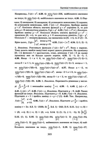 Відповіді та вказівки до вправ
Наприклад, f (х) = х . 4.28. 4) min f(x)~ 256, найбільшого значення
(—1-2]
не існує; 5) т т / ( х ) = 0, найбільшого значення не існує. 4.30. 1) Пар-
•ним; 2) непарним; 3) непарним; 4) установити неможливо; 5) парним;
6) установити неможливо. 4.31. f (х) = х7
. Вказівка. Зробимо заміну
у = х3
. Оскільки область значень функції у = х3
дорівнює Ж, то для
всіх у є К виконується рівність f (у) = у7
. 4.32. f (х) = х3
х |. Вказівка.
Зробимо заміну у ~ Xе
. Оскільки область значень функції у = х6
—
проміжок [0; -к»), то для всіх у > 0 виконується рівність / (у) = у4
.
Оскільки f — непарна функція, що визначена на [0; то D (/) = К.
І у4
, якщо и >0, ,
Крім цього, f(y) =  4.33./(x) = j * |5
. 4.34. 1) 1; 2) ~1;
|~і/ якщо у <0.
1. Вказівка. Розгляньте функцію f (х) = 2хі
+ х10
. Вона є парною.
Тому досить знайти невід'ємні корені даного рівняння. На проміжку
[0; +«>) функція / є зростаючою, отже, рівняння f (х) = 3 на цьому
проміжку має не більше одного кореня. 4.35. 1) -1; 2) -1; 1.
4.36. Якщо -1 < а < 0, то min/(x) = /(a) = a8
, max f (х) = /{-1) = 1;
якщо 0 < а < 1, то min f (je) = / (0) = 0, max/(x) = /(-~l)=l; я к щ о в > 1,
(-l;a] [-bn]
TO min f(x) = f (0) = 0, max f(x) = f (a) = as
. 4.37. Якщо а < -2, то
1-і;«! 1-і;а]
min f (л) = f (0) = 0, max/(x) = /(a) = ae
; якщо -2 < а < 0, то min f(x)~
[о:2] [«21 [а;21
= f (0) = 0, max/ (x) = / (2) = 64; якщо 0 < a < 2, то minf(x) = f(а) = а6
,
(к 2) [<к 2)
max f(x) = f (2) = 64. 4.38. 1. Вказівка. Перепишіть рівняння у вигля-
lf.2]
2 3 1ді —гт + —=- = 5 і виконайте заміну — = t. 4.39. -1. 4.40. f . (х) = х".
X X X
4.41. f n (х) = х". 4.42. f (х) = де. Вказівка. Підставте у = 0, 4.43. Таких
функцій не існує. Вказівка. Підставте у = 0. 4.44. / (де) = 0. Вказівка.
Підставте X = 1 і зробіть заміну г = у + { (1). 4.45. Так. Наприклад,
{X s
, ї > 0 , 2
4.46. f (х) = X2
. Вказівка. Підставте у = -х і зробіть
0, х < 0 . Ззаміну t = 2х. 5.3. 1) -2500; 2) 5.4. 1) -243; 2) 8. 5.11. 1) (-«; 0) U
о
и (0; +»); 2) 2) U (2; +«). 5.14. 1) (1; 1), (-1; -1); 2) (2;±).
5.15. (1; 1). 5.18. 1) ii}aj/•(*) = 64, рш|/(х) = 1; 2) p a x / ( х ) = 64,
min /(х) = 1; 3) max f (х) -1, найменшого значення не існує; 4) най-
М
більшого значення не існує, min f (х) = 1. 5.19. 1) max f (х)=27.max
Т И
369
 