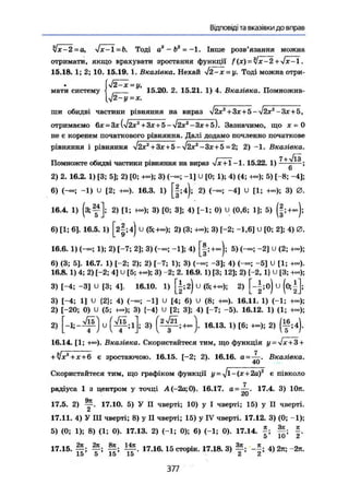 Відповіді та вказівки до вправ
jx-2 =а, fx-l -b. Тоді а3
- Ь2
= —1. Інше розв'язання можна
отримати, якщо врахувати зростання функції f (х) = Чх~2 +4х-І.
15.18. 1; 2; 10. 15.19. 1. Вказівка. Нехай Л~х = у. Тоді можна отри-
J2-x = y,
мати систему і 15.20, 2. 15.21. 1) 4. Вказівка. Помножив-
У2-у=х.
ши обидві частини рівняння на вираз J2x2
+ Зх+5 - УІ2Х2
- Зх + 5,
отримаємо 6х = Зх Зазначимо, що х = 0
не є коренем початкового рівняння. Далі додамо почленно початкове
рівняння і рівняння І2х2
+ ЗХ + &-УІ2Х2
-Зх+5 = 2; 2) -1. Вказівка.
І 7 + л/ІЗ
Помножте обидві частини рівняння на вираз vx + 1 -1.15.22. 1) -—-—;
6
2) 2. 16.2. 1) [3; 5]; 2) [0; +»); 3) (-«; -1] и [0; 1); 4) (4; 4«); 5) [-8; -4];
6) ; -1) U [2; +•»). 16.3. 1) [|;4); 2) (—; -4] и [1; +-); 3) 0.
16.4. 1) (з;^]; 2) [1; 3) {0; 3]; 4) [-1; 0) U (0,6; 1]; 5) (§;+~);
6) [1; 6]. 16.5. 1) Гг|;4) U (5;+-); 2) (3; 3) [-2; -1,6] и [0; 2]; 4) 0.
16.6. 1) 1); 2) [-7; 2]; 3) (-«; -1]; 4) [§!+«); 5) <—; "2] и (2;
6) (3; 5]. 16.7. 1) [-2; 2); 2) [-7; 1); 3) -3]; 4) (-«; -5] U [1; +«).
16,8.1) 4; 2) 1-2; 4] U [5; +«); 3) -2; 2.16.9. 1) [3; 12]; 2) {-2, 1} и [3; ю»
3) [-4; -3] U [3; 4]. 16.10. 1) [±;г) U (5;+-); 2) [-|;о) U (о;|
3) [-4; 1] U {2}; 4) (--; -1] U [4; 6) U (8; -к»). 16.11. 1) (-1; •+«);
2) (-20; 0) U (5; +-); 3) [-4} U [2; 3]; 4) [-7; -5). 16.12. 1) (1; +«);
2 ) и 3) 16.13. 1) [6; 4-); 2) ( f ;4 ).
16.14. [1; +»). Вказівка. Скористайтеся тим, що функція у = six+3 +
+ ІXа
+ X + 6 є зростаючою. 16.15. [-2; 2). 16.16. а = Вказівка.
Скористайтеся тим, що графіком функції у - -Jl-- (х + 2а)г
є півколо
7
радіуса 1 з центром у точці А(-2а;0). 16.17. а = 17.4. 3) 10л.
Orr
17.5. 2) у . 17.10. 5) У II чверті; 10) у І чверті; 15) у II чверті.
17.11. 4) У III чверті; 8) у II чверті; 15) у IV чверті. 17.12. 3) (0; -1);
5) (0; 1); 8) (1; 0). 17.13. 2) (-1; 0); 6) (-1; 0). 17.14. Ц ;
17.15. % 17.16. 15 сторін. 17.18. 3) 4)2я; -2л.
10 О ІО 15 £ і
377
 