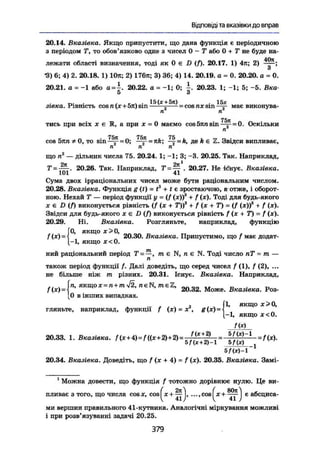 Відповіді та вказівки до вправ
20.14. Вказівка, Якщо припустити, що дана функція є періодичною
з періодом Т, то обов'язково одне з чисел 0 - Т або 0 + Т не буде на-
лежати області визначення, тоді як 0 є D (f). 20.17. 1) 4л; 2) ——;
З
•3) 6; 4) 2. 20.18. 1) Юя; 2) 176л; 3) 36; 4) 14. 20.19. а = 0. 20.20. а = 0.
20.21. а = -1 або а=~. 20.22. а = -1; 0; -. 20.23. 1; -1; 5; -5. Вка-
5 З
TV , , . 15 (дг + 5іс) . 15х
зівка. Рівність cos n(x+5n)sm ; = cos пх s i n — м а є виконува-
ні п
тись при всіх х є R, а при х = 0 маємо cos 5тш sin—j-=0. Оскільки
п
75л 75Л 75
cos 5пп * 0, то sin—£- = 0; — = — = k, де А є 2. Звідси випливає,
п п п
що п2
— дільник числа 75. 20.24. 1; -1; 3; -3. 20.25. Так. Наприклад,
7' = — . 20.26. Так. Наприклад, Т = — . 20.27. Не існує. Вказівка.
101 41
Сума двох ірраціональних чисел може бути раціональним числом.
20.28. Вказівка. Функція g (() = t3
+ ( с зростаючою, а' отже, і оборот-
ною. Нехай Т — період функції у = (f (я))3
+ f (х). Тоді для будь-якого
х є D (ft виконується рівність (f (ж + Г))3
+ f (x + T) = (f (х))3
+ / (х).
Звідси для будь-якого х є D (ft виконується рівність f (х + Т) = f (х).
20.29. Ні, Вказівка. Розгляньте, наприклад, функцію
, „ Г0, якщо х>0,
f(x)=-l 20.30. Вказівка. Припустимо, що f має додат-
[-1, якщо х<0.
ний раціональний період Т~—, me N, п є N. Тоді число пТ = m —
п
також період функції /. Далі доведіть, що серед чисел / (1), f (2), ...
не більше ніж m різних. 20.31. Існує. Вказівка. Наприклад,
,. . in, якщоx = n+m42, neN, meZ, „n „ „
/(*) = •! 20.32. Може. Вказівка. Роз-
[0 в інших випадках.
якщо х>0,
1, якщо х<0.
/(*)
гляньте, наприклад, функції / (х) = X, g(x)
• f c
20.33. 1. Вказівка. f(x+4)=f((x+2)+2)=-^§~= 1
=f(x).
5/(*)-1
20.34. Вказівка. Доведіть, що f (х + 4) = f (х). 20.35. Вказівка. Замі-
1
Можна довести, що функція f тотожно дорівнює нулю. Це ви-
( 2j0 ( 80л ,
пливає з того, що числа cosx, cosl ж + —І, ..., cosІ х +  є абсциса-
ми вершин правильного 41-кутника. Аналогічні міркування можливі
і при розв'язуванні задачі 20.25.
379
 