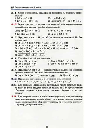 § 2. Елементи математичної логіки
3.14/ Серед предикатів, заданих на множині R, укажіть рівно-
сильні:
А (ж) = (-хг
= 2); С (X) = {[ж] > ж};
В (ж) = {(ж - З)2
> 0}; D (ж) — {sgn (ж2
- 6ж + 9) = 1}.
3.15." Серед предикатів, заданих на множині всіх упорядкованих
пар дійсних чисел, укажіть рівносильні:
А (о; =ab}; С (а; b) = {| ab  = ab);
В (а; b) = [ab > 0}; D (а; V) = {ab > 0}.
3.16.* Предикати А (ж), В (ж) і С (ж) задано на множині М. До-
ведіть, що:
1) (А (ж) Л В (ж)) А С (ж) s А (ж) А (В (ж) А С (ж));
2) (А (ж) V В (ж)) V С (ж) а А (ж) V (В (ж) V С (ж));
3) А (ж) V (В (ж) А С (ж)) = (А (ж) V В (ж)) А (А (ж) V С (ж));
4) А (ж) л В (ж) = А (ж) V Б (ж);
5) А (ж) V В (ж) = А(х)лВ (ж).
3.17.* Укажіть істинні висловлення:
1) (Уж є R) І ж І > ж; 4) (Vn є N) (п3
- п) і 6;
2) (Зж є R) І ж j < 0; 5) (Зж є R) sin 2ж = 2 sin ж.
3) (Vn є N) п < п2
;
3.18." Предикат А (р) н {р — непарне число} задано на множині
простих чисел Р. Укажіть істинне висловлення:
1) (Vp є Р) А (р); 2) (УрєР)А(р); 3) (Зр є Р)
3.19.* При яких значеннях ж є істинним висловлення:
же N А ж > 1 А (Уу є N) ((ж : у) => (у = 1 V у = ж))?
3.20.* Для теореми «якщо деяке натуральне число ділиться наці-
ло на 5, то його квадрат ділиться націло на 25» сформулюйте
обернену теорему, протилежну теорему, обернену до проти-
лежної.
3.21." Для теореми «якщо в довільному опуклому чотирикутнику
суми протилежних сторін рівні, то в нього можна вписати
коло» сформулюйте обернену теорему, протилежну теорему,
обернену до протилежної.
38
 
