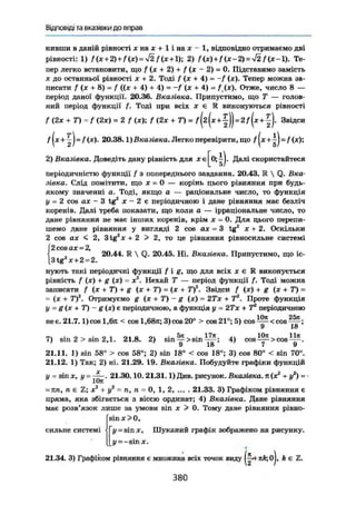 Відповіді та вказівки до вправ
нивши в даній рівності ї н а х + 1 і на х - 1, відповідно отримаємо дві
рівності: 1) f(x+2)+f(x)=y/2 Дя+1); 2) /(х) + /(х-2) = -І2 f ( x - l ) . Те-
пер легко встановити, що f (х + 2) + f (х - 2) = 0. Підставимо замість
X до останньої рівності х + 2. Тоді ( (х + 4) = -f (х). Тепер можна за-
писати f (X + 8) = f ({х + 4) + 4) = -/ (х + 4) = f(x). Отже, число 8 —
період даної функції. 20.36. Вказівка. Припустимо, що Т — голов-
ний період функції f. Тоді при всіх х е К виконуються рівності
/ (2х + T) = f (2х) = 2 f{x); f (2х + Т) = ) ) = 2 / ( * + | ) . Звідси
f |x + ^ J = /(x). 20.38.1) Вказівка. Легко перевірити, що f|*+|J=/(*);
2) Вказівка. Доведіть дану рівність для xej^OjiJ. Далі скористайтеся
періодичністю функції f з попереднього завдання. 20.43. К  Q. Вка-
зівка. Слід помітити, що X = 0 — корінь цього рівняння при будь-
якому значенні а. Тоді, якщо а — раціональне число, то функція
у = 2 cos ах - 3 tg2
X - 2 є періодичною і дане рівняння має безліч
коренів. Далі треба показати, що коли а — ірраціональне число, то
дане рівняння не має інших коренів, крім х — 0. Для цього перепи-
шемо дане рівняння у вигляді 2 cos ах = 3 tg2
х + 2. Оскільки
2 cos ах < 2, 3 t g 2
x + 2 > 2, то це рівняння рівносильне системі
Г2 cos ах = 2,
{ „ 20.44. К  Q. 20.45. Ні. Вказівка. Припустимо, що іс-
|3tg х + 2-2.
нують такі періодичні функції f i g , що для всіх х є R виконується
рівність f (х) + g (х) = X2
. Нехай Т — період функції Д Тоді можна
записати f (х + Т) + g {х + 7") = (х + Т)2
. Звідси f (х) + g (х + Т) =
= (X + Т)2
. Отримуємо g (х + Т) - g (х) - 2Хх + Т2
. Проте функція
у - g (х + Т) - g (х) г періодичною, а функція у = 2 Т х + Т2
періодичною
не є. 21.7.1) cos 1,6л < cos 1,68л; 3)cos20° > cos 21°; 5) c o s 1
- ^ < c o s ^ ;
7) sin 2 > sin 2,1. 21.8. 2) s i n y > s i n ^ ; 4) cos ^ > cos .
21.11. 1) sin 58° > cos 58°; 2) sin 18° < cos 18°; 3) cos 80° < sin 70°.
21.12. 1) Так; 2) ні. 21.29. 19. Вказівка. Побудуйте графіки функція
у = sin X, у = 21.30.10. 21.31.1) Див. рисунок. Вказівка, п (х2
+ у2
) = -
= пп, п є 2; X® + у2
= п, п - 0, 1, 2 21.33. 3) Графіком рівняння є
пряма, яка збігається з віссю ординат; 4) Вказівка. Дане рівняння
має розв'язок лише за умови sin х > 0. Тому дане рівняння рівно-
s i n x > 0 ,
y=sin X, Шуканий графік зображено на рисунку.
у = - sinx.
21.34. 3) Графіком рівняння е множина всіх точок виду nk; oj, k є
сильне системі
380
 