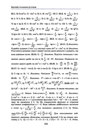 Відповіді та вказівки до вправ
23.1. 6) 2cos2
а; 7) -sin2
а; 8) 1; 9) cos2
^; 10) 2. 23.2. 4) — і - ; 5) 1;
2 зіп а
6) 1; 7) 1; 8) 4. 23.5. 1) 2) 1; 3) — ; 4 ) _ } _ . 5 ) 0 ; 6) — .
соя а sin а sm х sin а
7) tg а tg ß; 8) 1; 9) cos2
а; 10) -ctg у; 11) sin4
а; 12) 1; 13) — ;
1 4 ) _1 23.6. 1) 2) 1; 3) 4) 5 ) _ J L ; 6 ) tg2
«;
cosß sin fi cosp cos* cosß
7) tga; 8) -1; 9) 1; 10) -cos2
a. 23.7. 2) cosa = -^, tga = -§, ctga = -|;
5 4 О
3) cosa = — s i n a = — c t g a = i . 23.8. 1) sina = -^, tga = ~~,
V5 V5 ' ' '
12 1 7 1
ctga = —; 4) sina = -p=, cosa = — t g a = — . 23.11. 2) Вказівка.
5 V50 V50 7
Подайте доданок 2 sin2
a у вигляді суми sin2
a + sin2
a; 4) Вказівка.
Розгляньте різницю лівої і правої частин даної рівності і доведіть, що
вона дорівнює нулю. 23.15.1) - і . Вказівка. Поділіть чисельник і зна-
менник даного дробу на cos a; 2) і ; 3) -27. Вказівка. Помножте чи-4
сельник даного дробу на sin2
a + cos2
a. 23.16. 1) —7^; 2) 3)
11 7 357
23.17. 1) -sin ß - cos ß; 2) -sin a cos ß; 3) ~2 tg a; 4) 1. 23.18.1) -Л-;
sin oc
2tc 2K
2) 2 ctg a; 3) -1. Вказівка. Оскільки — <a<Jt, то сов —> cos a.
о о
Ь2
-1
23.19. 1) ———. Вказівка. Ъг
= (sin a + cos a)2
= 1 + 2 sin a cos a;
й
и з ^ 1 + 2 ^ i+бь2
-^ вц+а'-ь«) 2 _
2 2 4 (і> -1)
2) & (Ь2
— 3); 3)fr4
— 4і»2
+ 2; 4) Вказівка. З умови випливає, що
ь
1 2 1
= Ь. Звідси 2sinacosa = -. 23.21. 1) 3-, -3. Вказівка.
sin a cos a ft 8
2 cos2
a - 3 sin a = 2 (1 - sin2
a) - 3 sin a = -2 sin2
a - 3 sin a + 2.
Позначимо sin a = f і розглянемо функцію f (() - -2t2
- 3f + 2, визна-
чену на проміжку [-1; 1]» Це квадратична функція зі старшим
від'ємним коефіцієнтом а = -2. Вона набуває найбільшого значення
—З З
в точці / 9~~л' я к а н а л е ж и т ь
проміжку [-1; 1]. Отже,
2• (-2) 4
наи-ш а х f ( t ) ~ f ^ J = -2 - =
Для з н а х о
Д ж е н н я
меншого значення обчислимо значення функції f (<) на кінцях про-
міжку [-1; 1]: / (-1) = -2 + 3 + 2 = 3, f (1) = -2 - 3 + 2 = -3. Отже,
3 8 2
 