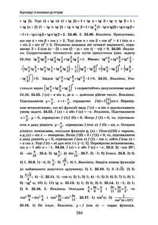 Відповіді та вказівки до вправ
X tg ß). Тоді {1 + tg а) (l + tg ß) = 1 + tg а + tg ß + tg а tg ß = 1 +
+ tg (a + ß) (1 - tg а tg ß)+ tg а tg ß = l + t g ^ ( l - t g a t g ß ) + t g a t g ß =
= l + l - t g a tgß + t g a t g ß = 2. 24.46. 2. 24.49. Вказівка. Припустимо,
що cos а + cos ß + cos у > 2. Тоді (cos а + cos ß + cos y)2
> 4 і (sin а +
+ sin ß + sin y)z
> 5. Почленно додавши дві останні нерівності, отри-
маємо 3 + 2 (cos (а - ß)+ cos (ß - у) + cos (у - а)) > 9. 24.50. Вказів
ка. Скористаємося тотожністю для кутів трикутника (див. задачу
24.44): t 6 | t B | + t g | t g | + t g | l g J - l . Маемо: t g ' | + t g « | + t g ' I -
^ ф . ф . ф ф ^ Ц ) . ( „ і ,
i f k n ^ o ^ ^ L ^ L-tg^l >0. Звідси t g 2
^ + t g 2
^ + t g 2
^ - l > 0 . 24.51. Вказівка. Роз-
й/ / і* Л С
гляньте вираз Jtg ^ + tg ~ + tg | J і скористайтесь результатами задачі
24.50. 24.52. f (де) = a sin х, де а — довільне дійсне число. Вказівка.
Підставляючи у= x=t-~, отримуємо f(t) = /|^jsint. Перевір-
кою встановлюємо, що всі функції виду f (х) = a sin х задовольняють
умову задачі. 24.53. f (де) = х або f (де) = -х. Вказівка. Підставляючи
X= —, у = 0, отримуємо f (1)/ (0) = 0, Якщо f (1) = 0, то, підставля-
ючи в дану рівність у — ^г, отримуємо f (cos х) f (0) = sin де. Остання
рівність неможлива, оскільки функція gL (де) = /(со.чх)/(0) є парною,
а 8г (х) = sin X — непарною. Якщо / (0) = 0 і f (1) * 0, то, підставляючи
в дану рівність у = 0, отримуємо f (cos х) f (1) = cos х, тобто f (cos де) =
= a cos X. Тоді / (0 = at для всіх і є [-1; 1]. Перевіркою встановлюємо,
що а = 1 або а = -1. 24.54. / ( * ) = * або f (x) = -де. 25.3. 3) -cos 38°;
4) — s i n 2 5 . 4 . 3) t g ^ ; 4) s i n ^ . 25.7. 2) -1; 6) 2cosa. 25.8. 3) 0;
18 5 15
5
4) 1. 25.9. 1) -4; 2) -; 3) — ; 4) 1. Вказівка. Зведіть кожну функцію
З 4
до найменшого додатного аргументу; 5) 1. 25.10. 1) 3-2/2; 2) 3;
3) — ; 4) -1. 25.11. 1) -cofe а; 2) 1; 3) 1; 4) -1; 5) 2; 6) 2; 7) 1; 8) 1;
4
9) -tg2
а; 10) 1; 11) tg а. 25.13. 1) 1; 2) 0; 3) 0. 25.14. 1) -1; 2) 1;
3) 0. 25.16. 2. Вказівка. Оскільки = £ і т о
' 8 8 2 11 22 2
„2 ЗЯ _ . 2 П , 2 5я ;„2 37t оеі>7 11 2,c o s 2
^ = sin2
^ і c o s 2
^ = s i n 2
^ . 25.17. 1) cos2
a; 2) — ^ .
8 8 22 11 ' ' cos2
( а + 10°)
25.18. 1) Не існує. Вказівка, у = f (cos де) — парна функція,
3 8 4
 