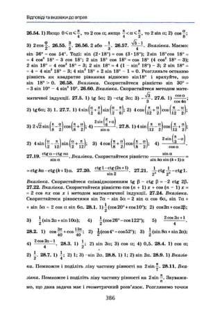 Відповіді та вказівки до вправ
26.54.1) Якщо 0 < н < ^ , то 2 cos а; якщо * < а < , то 2 sin а; 2) cos®;
3) 2cos^. 26.55. f . 26.56. 2 або 26.57. ^ Л , Вказівка. Маємо:
< £ 5 3 4
sin 36° = cos 54е
. Тоді: sin (2-18°) = cos (З-IS"); 2sin 18°cos 18° =
= 4 cos3
18° - 3 cos 18°; 2 sin 18° cos 18° = cos 18° (4 cos2
18е
- 3);
2 sin 18° = 4 cos2
18° - 3; 2 sin 18° = 4 (1 - sin2
18°) - 3; 2 sin 18° =
= 4 - 4 sin2
18° - 3; 4 sin2
18° + 2 sin 18° - 1 = 0. Розгляньте останню
рівність як квадратне рівняння відносно sin 18° і врахуйте, що
sin 18° > 0. 26.58. Вказівка. Скористайтеся рівністю sin 30° =
= 3 sin 10° - 4 sin3
10°. 26.60. Вказівка. Скористайтеся методом мате-
матичної індукції. 27.5. 1) tg 5а; 2) -ctg За; 3) - — . 27.6. 1) _££££L;
З сов 4а
2, tgßcc; 3, 1. 27.7. 1) 4 , Ц § . 2 , 4 c o „ ( i t f ) c „ „ ( i - f
3 , ^ » ( f - f H f 4 4 , 2 7 . 8 . „ « . ( £ - ! ) „ ( § • ! ) ,
„ . .„fa И . /а „ . lKj_a (к а лх
2 s i
" З~ц
)2) 4sin — - — sin —+— ; 3) 4eos —+— cos --— ; 4) — -.
2 12/ І2 121 S 2) 8 21 cosa
„ . , „ ctg a - ctg na _ . _ „ . . sin a
27.19, . Вказівка. Скористайтеся рівністю =
s i n a sinfeasin(A + l ) a
= ctg ka - ctg (k +1) a . 2 7 . 2 0 . c t g l
~ c t g
f n + 1 )
. 2 7 . 2 1 . -i-ctg-^-ctgl.
sin 2 2 2
Вказівка. Скористайтеся співвідношенням tg ß - ctg ß = -2 ctg 2ß.
27.22. Вказівка. Скористайтеся рівністю cos (л + 1) x + cos (n - 1) x =
= 2 cos nx cos x і методом математичної індукції. 27.24. Вказівка.
Скористайтеся рівностями sin 7a - sin 5a = 2 sin a cos 6a, sin 7a +
+ sin 5a = 2 cos a sin 6a. 28.1. 1) | (cos 20° + cos 10°); 2) cos2a+cos2ß;
3) і (sin 2a + sin 10a); 4) | (cos 26°-cos 122°); 5) - C O s 2 a + 1
.
2 2 4
28.2. 1) c o s ^ + c o s ^ ; 2) I(cos4ö
-cos52°); 3) ~(sin8a + sin2a);
40 40 л 2
4) 2 c o a
^ a
~ 1
. 28.3. 1) 1; 2) sin 3a; 3) cos a; 4) 0,5. 28.4. 1) cos a;
2) i . 28.7. 1) i ; 2) 1; 3) -sin 2 a . 28.8. 1) 1; 2) sin 2 a . 28.9. 1) Вказів
ка. Помножте і поділіть ліву частину рівності на 2 sin у. 2 8 . 1 1 . Вка-
зівка. Помножте і поділіть ліву частину рівності на 2sin—. Зауважи-
п
мо, що дана задача має і геометричний розв'язок. Розглянемо точки
3 8 6
 