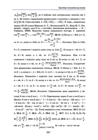 Відповіді та вказівки до вправ
|cos|^^J; а і п д е k набуває всіх натуральних значень від 1
до л. Ці точки є вершинами правильного л-кутника з центром у точ-
ці О (0; 0). Сума векторів s = ÖAl+OA2 + ...+OAn=Ö (див., наприклад,
задачу 23.10 книги Мерзляк А. Г., Полонський В. Б., Якір М. С. Гео-
метрія : підруч. для 9 кл. з поглибл. вивченням математики. — X. :
Гімназія, 2009). Водночас перша координата вектора s дорівнює
cos—+COS —+... + со82 (
"~1 ) Я :
+ с о 8 — • 28.13. 1) Якщо а = 2nk, k є Z,
п п п п
. па (п+1) а
sm cos- --
то S = п; якщо а Ф 2nk, то S = * — - — . Вказівка. При а Ф 2nk,
. а
sin -
2
к є Z, помножте і поділіть дану суму на 2 sin ^ ; 2) якщо а - nk, k є Z,
і 2
па
то S = 0; якщо а Ф nk, то S - . Вказівка. При а Ф nk
sin а
помножте і поділіть дану суму на 2 sin а; 3) якщо a = nk, k є Z, то
„ . « п ті sin па cos (л + 1) а г, . „
S = 0; якщо а * nk, то S = — ь
— . Вказівка. Скористаи-
2 2 sin а
теся формулами пониження степеня. 28.14, 1) Якщо о = 2nk, he Z,
то S = п; якщо а = п + 2nk, k є Z, TOS = -л; якщо а ФПК, то S = —" ~"а
.
2 sin а
Вказівка. Помножте і поділіть ліву частину на 2 sin а; 2) якщо
, , „ с г. . ,. с sin жхsin (п+1) аа = nk, k є Ъ, то S = 0; якщо а Ф nk, то S = ; 3) якщоsm а
% 7TÄJ
а = nk, k є Z, то S = л; якщо a = — + nk, то S = 0; якщо аФ—, то
_ п sin 4па£> = —+-—;——. 28.15. Вказівка. Перепишемо дану нерівність у ви-ü 4 sin zee
гляді 8 cos а cos ß cos у - 1 < 0 . Перетворимо вираз 8 cos а cos ß cos у.
Маемо: 8 cos а cos ß cos у - 1 = 4 (cos (а - ß) + cos (а + ß)) cos у - 1 =
= 4 (cos (а - ß) - cos y) cos у - 1 = 4 cos (а - ß) cos у - 4 cos2
у - 1 =
=(4 cos (а - ß) cosy - 4 cos2
у - cos2
(а - ß)) + cos2
(а - ß) - 1 = -(cos (а - ß) -
— 2 cos y)2
- sin2
(а - ß). Тепер нерівність стає очевидною. 29.3. 2) 1,5;
5. 29.4. 2) і ; 7. 29.5. ^5; 3. 29.6. 13; 29.7. 1) (-1; 0); 2) (5; 0);
З 4
3) 29.8. 1) (lif); 2) (ftf); 3)(1;а). 29.9.1) г=л/5; 2) cp = J ,
або <р = ^ р або г= 0; 3) 4) r sin ф = cos (r cos ф).
йіпф = гсоз ф;
3 8 7
 
