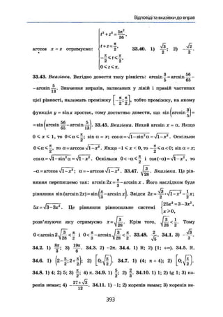 Відповіді та вказівки до вправ
arccos X = г отримуємо: 33.40. 1) 2)
* г
36'
2
2 2
0 < г < п .
З 56
33.43. Вказівка. Вигідно довести таку рівність: arcsin - = arcsin
5 65
-arcsin-^-. Значення виразів, записаних у лівій і правій частинах
1 о
цієї рівності, належать проміжку L тобто проміжку, на якому
& £ Л
функція у = sinx зростає, тому достатньо довести, що sin |arcsin ^J =
( 56 5 
arcsin —-arcsin — . 33-45. Вказівка. Нехай arcsin х = а. Якщо
о5 1а!
0 < х < 1,то 0 < а < —; sin а = х; cos а = Vi-sin2
а - Vi-я2
. Оскільки
2
то а-arccos Vl-x2
. Якщо-1 < х < 0 , т о - ^ < а < 0 ; зіпа = х;
cos а = Vi-sin2
а = V l - x 2
. Оскільки 0 < - а < ^ і cos (-а) = Vl-x2
, то
-а = arccos Vl-x2
; а = -arccos Vl-x2
. 33.47. .-• . Вказівка. S p i e -
lt 28
няння перепишемо так: arcsin 2х = ^ - arcsin х . Його наслідком буде
d
рівняння sin (arcsin 2х) = sin arcsin Звідси 2x = ^-*y/l-x2
о / а а
гг - , „ . Г25хг
=3~3*2
,
5x = V3-3x , Це рівняння рівносильне системі j ^
- < - . Тому
28 2 *
0 < arcsin 2 .Ш- < — і 0 < — - arcsin.Р^ < ^ . 33.48. 34.1. 3) - ф .
 28 2 З V 28 2 Vi З
34.2. 1) 3) 34.3. 2) -2я. 34.4. 1) R; 2) [1; +«). 34.5. R.
З 6
34.6. 1) (2-|;2+|); 2) 0 ; ^ ] . 34.7. 1) (4; л + 4); 2) [o;J|).
34.8. 1) 4; 2) 5; 3) 4) it. 34.9. 1) 2) f . 34.10. 1) 1; 2) tg 1; 3) ко-
2 2 a
27 + yfs
ренів немає; 4) — — . 34.11. 1) -1; 2) коренів немає; 3) коренів не-
розв'язуючи яку отримуємо X = J — , Крім того,
/ іо
3 9 3
 