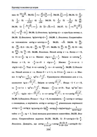 Відповіді та вказівки до вправ
має; 4) 34.12. 34.13. (±;+~). 34.14. 1)
2) і ; 3) - - 4 ) Д - . 34.15. 1) - L ; 2) - - 3 ) i f .
V5 V113 v50 V5 л/10 85
34.16. 1) 2) 34.17. 1) ^ » l ^ S j .
2) 34.18. 1) Вказівка, tg (arctg х) = x при будь-якому x.
34.19. 2) Вказівка, tg (arcctg x) = i . 3 4 . 2 0 . 1 . В к а з і в к а . Скористайте-
ся тотожністю arctg x + arcctg x = 34.21. 34.24. 1)
2) - f | ; 3) 5 -2n; 4) - g ; 5) ~ - 1 7 . 34.25. 1) g ; 2) g ; 3) 15 -4л;
4
) ^ Г І 5
) 34.26. Вказівка. Нехай arctg JC = а. Якщо x > 0,
38 2
то 0 < a < — ; tg a = x. Маємо: ctga = — = - . Звідси a = a r c c t g i .
2 tg a X x
Якщо X < 0, то - ^ < a < 0 і ctga = ^ . Маємо: ^ < j t + a < n і
ctg(7i+a) = i . Тоді к - a = arcctg і ; a =-я+arcctg і . 34.28. 1) Вказів-
X X X
ка. Нехай arccos х = а. Якщо 0 < х < 1, то 0 < а < ^ ; cos а = х. Має-
мо: l + t g 2
a = - — ; t g 2
a = 1
Ураховуючи обмеження для ї і а ,
ч/Г^х2
-Jlx2
запишемо t g a = . Звідси a = arctg . Якщо -1 £ х < 0,
X X
то £ < a < j r і tg2
(x-* f . Маємо: - £ < а - я < 0 . Тоді tg2
(a-Ti)
2 X 2
1-х2
. Vl-x2
„ _ . Jl-x2
. л/l-Jt-2
-tg(a-!i) = ; a - n = arctg ; a = Ji + arctg
X X
34.30.1) Вказівка. Якщо x > 0, у > 0, то нерівність - ^ < arctg х + arctg у
є очевидною, а нерівність arctg х+arctg у рівносильна нерівності
arctg * < I - arctg y; tg (arctg x) < tg - arctg уj = ctg (arctg y) --
tg (arctgy)'
тобто x<—; xy < 1. Інші випадки розгляньте самостійно. 34.33. Вка-
У
зівка. Скористайтеся задачею 34.30. 34.35. 1) S = arctg (п + 1)-—,
4
і ih +1) _ ^
Вказівка. Доведіть, що arctg — j - a r c t g = arctg(k+1)-
1 + A + fe l + (ß+l)ft
3 9 4
 