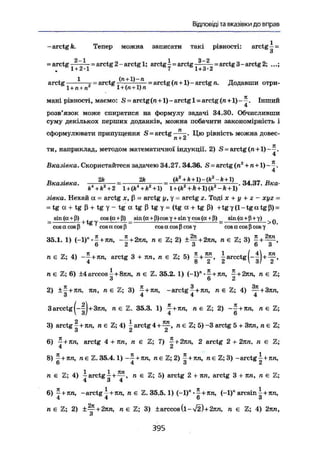 Відповіді та вказівки до вправ
-arctg k. Тепер можна записати такі рівності: arctg - =
3
2—1 1 3-2
= arctg-——— = arctg 2 - arctg 1; arctg - - arctg -——— = arctg 3-arctg 2; .,.;
m 1 + 2-1 7 1 + 3-2
arctg —r- = arctg ---' ' ^ " = arctg (n+1) - arctg n. Додавши отри-
1 + л + л 1 + (n +1) n
мані рівності, маємо: S = arctg (n +1) - arctg 1 = arctg (n+1) - ^ . Інший
4
розв'язок може спиратися на формулу задачі 34.30. Обчисливши
суму декількох перших доданків, можна побачити закономірність і
сформулювати припущення S = a r c t g Ц ю рівність можна довес-
п + 2
ти, наприклад, методом математичної індукції. 2) S = arctg(л + 1)--.
4
Вказівка. Скористайтеся задачею 34.27. 34.36. S = arctg(n2
+п + 1)~—.
4
Вказівка. . — ß^—s _ (k +
^ + 34.37. Вка-
k4
+k2
+ 2 l + (Jt4
+fc2
+l) l + (k2
+ k + l)(kz
-k + l)
зівка. Нехай а - arctg x, ß = arctg у, у = arctg г. Тоді х + у + г - хуг =
= tg а + tg ß + tg у - tg а tg ß tg у = (tg а + tg ß) +tg у (1-tg а tgß) =
sin (er. + (4) _ cos(a + ß) sin (а + ß)cos у + sin у cos (а+ ß) sin (а + (і + у) „
— h tg у і; = > U.
cos a cos ß cosracosß cosacosßcosy cosacosßcosy
35.1. 1) (-1)".£ + 7ш, ~ + 2пп, n e Z; 2) ±~+2кп, n є Z; 3) ^ +
6 2 3 6 3
n e Z ; 4) " т + лтг, arctg 3 + пп, n є Z; 5) ^ a r c c t
& ( - | ) + ir»
4 о 2 2  о/ 2
ne Z; 6) ±4arccos+8тт, n є Z. 35.2. 1) (-1)n
%+2кп, n € Z;
3 6 2
2) +- + 7Ш. ЯП, л є Z; 3) -+іш, -arctgy+ял, n є 2; 4) — + 3яп,
3 4 4 4
3 arcctg (-ІІ+Зяп, л е ї 35.3. 1) j + яn, n є Z; 2) + п e Z;
 З/ 4 6
3) arctg  + ял, n e Z;4) i a r c t g 4 + ^ , n e Z; 5) -3 arctg 5 + Зяп, n є Z;
о 2 2
6) ~+кп, arctg 4 + пп, n є Z; 7) 2 arctg 2 + 2лл, /г є Z;
8) 7+itn, я є Z. 35.4.1) + nn, ne Z; 2) 5 + тстг, « є 3) -arctgi+тш,
о 4 3 2
п є Z; 4) І arctg І + — , n є Z; 5) arctg 2 + яп, arctg 3 + ял, n є Z;
4 3 4
6) - + ЯЛ, -arctg 7 +яп, n € Z. 35.5.1) (-1)"-^+яп, (-1)" arcsin  + ял,
4 4 6 3
ne Z; 2) ± ^ + 2 я n, n є Z; 3) ± arccos ( і - ^ ) + 2 я п , n є Z; 4) 2яп,
О
39Б
 