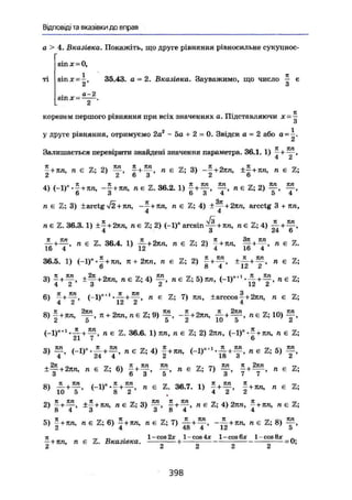 Відповіді та вказівки до вправ
а > 4. Вказівка. Покажіть, що друге рівняння рівносильне сукупнос-
sin X = 0,
X 7t
sinx~—, 35.43. а = 2. Вказівка. Зауважимо, що число — є
2 о
а-2sm х = .2
коренем першого рівняння при всіх значеннях а. Підставляючи х=~
3
у друге рівняння, отримуємо 2аг
- 5а + 2 - 0 . Звідси а = 2 або а =
Залишається перевірити знайдені значення параметра. 36.1. 1) ^ + ,
4 2
£ + jm, n є Z; 2) £ + л Е й 3) -f+2jm, ±£+пп, п є Z;
£ Z O O ^ О
у 4п Я , Я т ол л -і  Я . ~ ГР
4) (-1) • —+ ТШ, --+JTN, B E Z . 36.2. 1) - + — — , n є Z ; 2) — ,
6 3 о 3 4 5 4
n є Z; 3) ±arctg /2 + пп, - - + JCH, п є Z; 4) ±^+2im, arcctg 3 + nn,
4 4
neZ. 36.3. 1) ±- + 2nn, n є Z; 2) (-1)" arcsin— + тш, л є Z; 4) ~ +
4 3 24 6
—+—, п є Z. 36.4. 1) — + 2nn, n є Z; 2) -+лл, Ц + — , n є Z.
16 4 12 4 16 4
36.5. 1) n+2nn, n € Z ; 2) + n є Z ;
О ö 4 1Z Z
3) ±Щ + 2пп, ne Z;4) f , ne Z; 5) 7m, <-i)"+ 1
+ д є z .
6) - + ( - 1 ) * " - — + n є S ; 7) Jin, i a r c c o s f + 2тш, и є Z ;
4 2 12 2 4
Л 2?Ш Л ^ ™ A v 7Ш 7Г , 0 ЇЇ , 2ЛЛ Г77 ц 7ГЛ
8) Т- + 7СП, -—, п + 2лп, пє Z;9) — , --+27Ш, — + — , п є Z; 10) — ,
2 5 О 2 10 Э &
п є Z. 36.6. 1) 7171, п є Z; 2) 2лга, (-1)" + н е Z;
3) f , п є Z; 4) f + тш, „ e Z ; ä ) Ж ,
+ f + 2™, n є Z; 6) J + f , f , ne Z; 7) « є Z;
8) ( - l r - f + f , л є 36.7. 1) ± + 1 + 7m, « є Z;
2) ^ + ±l+ J T O j я e Z; 3) я є Z; 4) 2nn, * + nn, n є Z;
8 4 3 3 8 4 4
5) "+1Ш, n є Z; 6) - + 7W, n є Z; 7) -£г +—, - £ + ісл, n є Z; 8)
2 4 48 4 12 5
jt _ „ l - c o s 2 x l - c o s 4 x l - c o s 6 x l - c o s 8 x „
— + n n , n є Z . Вказівка. + - = 0 ;
Z Ct Ci £t
398
 