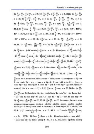 Відповіді та вказівки до вправ
9) 4 + Ї + S , н е ї ; 10) | + + Л Е Ї . 36.8. 1) £ +
10 5 4 2 6 3 9 3 22 11
„ є Z; 2) ±£ + ял, л е Z; 3) f + S , л є Z;
8 4 3 3 8 2 4
І, ж .0 к , _ ™ еч тсп Ttre ™ лп , к пп гїї
4) + 2ял, ^ + л є Z; 5) — , — , п є Z; 6) — , п є
36.9. 1) £+ял, ~ + п є Z; 2) п є Z; 3) -60° + 180°п,
2 4 ^ 6 о Z
40° + 180°л, п є Z; 4) л є Z. 36.10.1) |+ял, лей; 2)45° + 180°л,
-75° + 180°л, п є Z; 3) ±£+кл, л є Z; 4) л є Z.
6 4 24 12
36.11. 1) - £ + ял, л є Z; 2) - J U » £ ± |+ 2яп, л є Z;
144 о £ о л
3) у + я л , (-1)" arcsin + ял, л є Z. Вказівка. +
- 2 ^ - у cosx+-|sinxj = 0; 2|sin ^ + sin 2xJ-cos|x-^J=0; 4sin^x + x
x«»(,-f)-eo.(x-f).OM«.(»-j)(-n(«+ |)-j)-0. 36.12. 1, l + f ,
5 / 2
—+ПЛ, л є Z; 2)—— + ял. л є Z. Вказівка. 4 -sin 2х +— cos2x -5 =
12 12 2 2 )
= cos(|-(|+2xjJ; 4sin2
(2x + |)-sin(2x+^)-5=0. 36.13.1) 2ял, - | + ял,
~+лп, лє Z.Вказівка.2sin2хcosх — 2sinxcosx 2cosх(cosх — 1) = 0;
2 cos X (sin 2х - sin х - cos х + 1) = 0; 2 cos х ((1 + sin 2х) - (sin х +
+ cos х)) = 0; 2 cos х ((sin х + cos х)2
- (sin х + cos х)) = 0; 2 cos х (sin х +
+ cos х) (sin X + cos X - 1) = 0; 2) —+ ял, ^+ял, л є Z. 36.14. 1)
4 & сі
- + л є Z. Вказівка, (sin 4х + cos 4х) (sin2
4х + cos2
4х - sin 4х cos 4х) -
8 2
- (1 - sin 4х cos 4х) = 0; (sin 4х + cos 4х - 1) (1 - sin 4х cos 4х) - 0;
2) -- + 7Ш, , л е ї 36.15. ^ + л є Z. Вказівка. Якщо а задо-
8 24 З 8 2
вольняє умову задачі, то sina + sin2a + sin3a = cosa + cos2a + cos3a,
sin 2a (1 + 2 cos a) = cos 2a (1 + 2 cosre),(1 + 2 cos a) (sin 2a - cos 2a) = 0.
37.1. (-1)"+1
arcsin -Л=--+лл, л є Z. 37.2. (-1)" arcsin
2 v2 4 2-12 4
л є Z. 37.3. 1) 2яв, —+ 2ял, л є Z. Вказівка, (sin х + cos х) (1 -
2
- sin X cos x) = 1; 2) яп, arctg 2 + ял, л є Z. Вказівка. Зробіть заміну
399
 