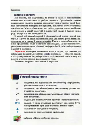 Від авторів
ШАНОВНІ КОЛЕГИ!
Ми знаємо, що підготовка до уроку в класі з поглибленим
вивченням математики — робота нелегка. Організація такого
навчального процесу вимагає великих зусиль учителя, який фор-
мує навчальний матеріал по крихтах, збираючи його в багатьох
посібниках. Ми сподіваємося, що цей підручник стане надійним
помічником у вашій нелегкій і шляхетній праці, і будемо щиро
раді, якщо він вам сподобається.
У книзі дібрано обширний і різноманітний дидактичний ма-
теріал. Проте за один навчальний рік усі задачі розв'язати не-
можливо, та в цьому й немає потреби. Разом з тим набагато зруч-
ніше працювати, коли є значний запас задач. Це дає можливість
реалізувати принципи рівневої диференціації та індивідуального
підходу в навчанні.
Червоним кольором позначено номери задач, що рекоменду-
ються для домашньої роботи, синім кольором — номери задач,
які з урахуванням індивідуальних особливостей учнів класу на
розсуд учителя можна розв'язувати усно.
Бажаємо творчого натхнення й терпіння.
І Умовні позначення
завдання, що відповідають початковому і середньому
рівням навчальних досягнень;
п завдання, що відповідають достатньому рівню на-
вчальних досягнень;
ті" завдання, що відповідають високому рівню навчаль-
них досягнень;
п* задачі для математичних гуртків і факультативів;
О—иг задачі, у яких отримано результат, що може бути
використаний при розв'язуванні інших задач;
Д, закінчення доведення теореми;
• закінчення розв'язування прикладу;
рубрика «Коли зроблено уроки».
 
