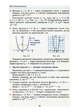 § 3. Степенева функція
Функція у - хп
, де п — парне натуральне число, є парною.
Справді, для будь-якого х з області визначення виконується
рівність (-ж)2
* - X2
".
Розглянемо довільні числа Xj і х2 такі, що хх є ( — 0 ] ,
х2 є (-<»; 0] і xt < х2. Тоді ~х > ~х > 0. Скориставшись власти-
вістю ЧИСЛОВИХ нерівностей, отримуємо (—Xj)2
* > (—Х2)2
 Звідси
x f > x f .
Отже, функція у - х", де п — парне натуральне число, спа-
дає на проміжку (-»; 0]. Аналогічно можна показати, що ця
функція зростає на проміжку [0; +«=).
У = х",
п — парне
натуральне
число
1
Рис. 4.1
Уі
1 1
1
J
— if X
Рис. 4.2
Отримані властивості дозволяють схематично зобразити графік
функції у = х", де п — парне натуральне число (рис. 4.1). Зокрема,
графік функції у = Xі
зображено на рисунку 4.2.
• Другий випадок: п — непарне натуральне число.
Зазначимо, що при п = 1 отримуємо функцію у = х, властивості
і графік якої були розглянуті в 7 класі.
Тепер нехай п = 2k + 1, k є N.
Можна показати, що для будь-якого а існує таке значення
Ob 4 І
аргументу X, що х = а.
Ч> Сказане означає, що областю значень функції у = х", де п —
непарне натуральне число, є множина R.
Якщо X < 0, то х2к+ 1
< 0; якщо х > 0, то х2к + 1
> 0.
Отже, проміжки 0) і (0; +«>) є проміжками знакосталос-
ті функції у = х", де п — непарне натуральне число.
4j> Функція у = х",де п — непарне натуральне число, є непарною.
Справді, для будь-якого х з області визначення виконується
рівність (-х)2
*+1
= ~x2k+

40
 