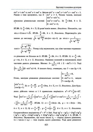 Відповіді та вказівки до вправ
sin5
X < sin2
я; cosö
X < cos2
х. Звідси sin5
х + cos8
х < sin2
х + cos2
х = 1.
Разом з тим зрозуміло, що 2 - sin4
х > 1. Таким чином, вихідне
рівняння рівносильне системі
sin5
де = sin2
X,
cos5
x = cos2
x, 2) - + 2nk, k є
4
2-sin4
x = l;
37.20. 1) I + 2nk, k є Z; 2) розв'язків немає. Вказівка. Покажіть, що
sin х + 2 cos X < 37.21. — + 2k, k є Z. Вказівка. Перетворіть рів-
и
няння до вигляду ^4-tg 2
sin (кх~а) = 2, де sin ос =
і
і
cosa= r- —. Тепер слід зауважити, що ліва частина отримано-
г Зтиг
t g 2
го рівняння не більша за 2. 37.22. +2k, k є Z. 37.23. 1) x=~+nk,
4 2
у = пп, k є Z, п є Z. Вказівка. Оцінимо кожний із множників лівої
частини даного рівняння. Маємо: 5н——^—> 8 і 2 - sin6
x > 1. Тоді
( 5 + — | ( 2 - s i n 6
x ) > 8 . З іншого боку, очевидно, що 7 + cos 2у ^ 8.
 sin хі
Отже, вихідне рівняння рівносильне системі
sin2
x = l , пч Jt , Kk
5 + —^— = 8,
sin X
2-sin6
x = l, звідси
7 + cos2i/ = 8,
2) X=
- j у = -^+2тш, k є Z, n є Z. Вказівка. Для будь-
cos2y = l; 4 2 2
яких дійсних чисел а і b правильна нерівність a2
+b2
>^(а+Ь)2
.
Сі
Тоді (sin2
X + —4—) + ( c o s 2
x + — > і (sin2
X + cos2
х + — 4 — + — ) =
 sin XI  COS ЗСІ 2 sin X cos ХІ
= i ( l + —  — і 37.24. 1) х=-£+2rc(n-ft), у = -я + 2п(п - 2k),
2 sin 2х! 2 2
k є Z, п є Z; 2) +
k є Z, п є Z. Вказівка.
Скористайтеся нерівністю а2
+ Ь2
> 2ab. Тоді tg4
x + tg"у > 2tg2
x tg2
y
і t g ' x + tg"у + 2 ctg2
X ctg2
у > 2(tg2
xtg2
у + ctg2
X ctg2
y) > 4. 37.25. 7.
Вказівка. Зауважимо, що коли число х0 — корінь даного рівняння,
то і число (- хг.) — теж корінь цього рівняння. Тоді дане рівняння
401
 