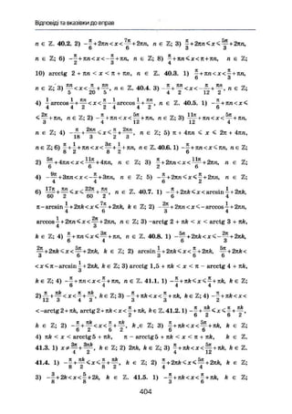 Відповіді та вказівки до вправ
п є 2. 40.2. 2) ~~ + 2кп<х< — + 2пп, п є Z; 3) - + 2ллСх<—+-2лп,
D D 3 3
/і є Z; 6) --£ + ли<х<-^ + кп, п є Z; 8) - + лп<х< л + лп, п є Z;
2 3 4
10) arcctg 2 + nn < X < п + nn, п є Z. 40.3. 1) ^+лп<х<^- + лл,
6 З
_ ' Лп 7t КП т .Л . 7t nn К КП _ гр
1 € 2; 3) _ < * < — + _ . , " є 40
-4
- 3) п є Z;
О 4U о 4 і ї й і
4) i a r c c o s i + — <x<^--І arccos 7 + ^г> п є Z. 40.5. 1) - £ + лп<х<
4 4 2 2 4 4 2 6
+ п є 2; 2) - ^ + л я < х < ^ + лп, п є Z; 3)
о ч lu 121 4
и є Z; 4) + - < * < - + — , п є Z; 5) я + 4ял < х < 2л + 4лп,
18 3 2 3 7
п е Z; 6) —+- + лга<х<—+- + НП, ле Z. 40.6.1) --+лл<х<лл, лє
8 2 8 2 6
2) ~ + 4 л п < х < ~ + 4 т т , п є Z; 3) * + 2пп<х<^ + 2пп, п є
' б 6 ' 2 6
4) - — + 3лп<х<--+3лп, п є Z; 5) - - + 2лп<х<- + 2лп, п є
4 4 6 2
6 ) i Z " E 2 2 7 t + ™ п z 4 0 7 - ї + 2лА *їх< arcsin і+2лА,
' 60 2 60 2 ' б 4
я - arcsin і + 2лА < х < — + 2лА, А є Z; 2) + 2лп<х<- arccos - + 2ли,
4 6 3 4
arccos і + 2лл < х < ~ + 2кп, п є Z; 3) -arctg 2 + лА < х < arctg 3 + лА,
А є 2; 4) £ + — +-лп, я є Z. 40.8. 1) — + 2лА<х < - ^ + 2лА,
6 4 6 З
— + 2л/г<х<—+2лА, А є Z; 2) arcsin І-+ 2лА<х<- + 2лА, ^+2лА<
З 6 3 6 6
<х<л-агсзіп ^ + 2лА, k є Z; 3) arcctg 1,5 + лА < х < я - arcctg 4 + лА,
О
А є 2; 4) ~-+лл<х<- + яи, п є Z. 41.1. 1) -~ + лА<х<-+лА, k є Z;
6 4 4 4
2) — + — < х < —+—, Ає Z; 3) -—+яА<х<"+лА, A e Z ; 4 ) --+лА<х<
12 3 4 3 ' З 3 2
<-arctg2+лА, arctg2 + лА < х < ^ + лА, Ає Z.41.2.1) + +
2 6 2 6 2
А є Z; 2) + + А.є Z; 3) - + л А < х < ^ + лА, А є Z;
6 2 6 2 6 6
4) лА < X < arcctg5 + nk, к - arcctg5 + лА < x < я + лА, А є Z.
41.3. 1) х г — + • — , А є Z; 2) 2лА, А є Z; 3) ^ + лА<х<—+яА, А є Z.
4 2 4 12
41.4. 1) + 5
f ' k Є
^ + є
3) -—+2А<х< —+ 2А, А є Z. 41.5. 1) --+лА<х<- + лА, А є Z;
8 8 3 6
4 0 4
 
