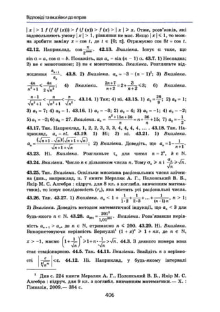 Відповіді та вказівки до вправ
I X І > 1 f (f (f (х))) > f (f (де)) > f (x) > I X I > X. Отже, розв'язків, які
задовольняють умову | х  > 1, рівняння не має. Якщо j х | < 1, то мож-
на зробити заміну х - cos t, де t є [0; я]. Отримуємо cos 8t = cos t,
42.12. Наприклад, cos 42.13. Вказівка. Існує а таке, що
2
sin а - a, cos a = Ь. Покажіть, що ап = sin (я - 1) а. 43.7. 1) Неспадна;
2) не є монотонною; 3) не є монотонною. Вказівка. Розгляньте від-
н о ш е н н я 43.8. 2) Вказівка. ап = - 3 - (п - І)2
; 3) Вказівка.а
п
4) Вказівка. = 6) Вказівка.
п+1 2 Vi? п + 2 п + 2
43.14. 1) Так; 4) ні. 43.15. 1) a2 = ~ ; 2)ae = l ;
Vn2
+1 Vn2
+1 Vn2 9
3) а3 = 7; 4) а2 = 1. 43.16. 1) аг = -3; 2) а2 = 4; 3) аг = -1; 4) а3 = -2;
5) а1 = ~2; 6) ае= 27. Вказівка. ап = ——— = лн 1-15; 7) а2~-~.
п ґі 2
43.17. Так. Наприклад, 1, 2, 2, З, З, 3, 4, 4, 4, 4, ... . 43.18. Так. На-
приклад, а„ = пі. 43.19. 1) Ні; 2) ні. 43.21. 1) Вказівка.
(Vn + 1 -Vrä)(Vn + l +
an= j===—-,- ; 2) Вказівка. Доведіть, що a„ = l -.
Vn + 1+л/л n + 1
43.23. Ні. Вказівка. Роагляньте т„ для чисел п - 2k
, k є N.
43.24. Вказівка. Число л є дільником числа п. Тому а„ > л і > Vn.
yjn
43.25. Так. Вказівка. Оскільки множина раціональних чисел злічен-
на (див., наприклад, п. 7 книги Мерзляк А. Г., Полонський В. В.,
Якір М. С. Алгебра : підруч. для 8 кл. з поглибл. вивченням матема-
тики), то існує послідовність (г„), яка містить усі раціональні числа.
43.26. Так. 43.27. 1) Вказівка. а„ < 1 + - і — , п > 1;
1-2 2-3 (п-1) п
2) Вказівка. Доведіть методом математичної індукції, що ап < 3 для
2012
будь-якого п Є N. 43.28. дг01 = ^ д^гві • Вказівка. Розв'язавши нерів-
ність a „ f l > t t „ , дел є N, отримаємо л < 200. 43.29. Ні. Вказівка.
Використовуючи нерівність Бернуллі1
(1 + х)" > 1 + пх, де п є N,
вонаX > - І , маємо (1 + -т= І > l + n - i > V n . 44.3. З деякого номера
V *Jn) 'Vb
стає стаціонарною. 44.5. Так. 44.11. Вказівка. Знайдіть п з нерівно-
Д= < Е. 44.12. Ні. Наприклад, у будь-якому інтервалі
1
Див с. 224 книги Мерзляк А. Г., Полонський В. В., Якір М. С.
Алгебра : підруч. для 9 кл. з поглибл. вивченням математики.— X. :
Гімназія, 2009.— 384 с.
4 0 6
 