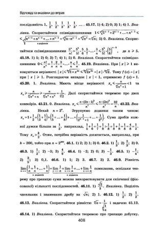 Відповіді та вказівки до вправ
послідовність 1 і і і , ^ і , ... - 45.17. 1) 4; 2) 0; 3) 1; 4) 1. Вка-
2 2 3 3 3
зівка. Скористайтеся співвідношеннями + + 1
<
<„г|пл
"1
+п""' + — + П"-1
= ^п-п" 1
=4п; 5)0. Вказівка. Скорис-
лдоданків
5" 56
5 5 5 ^ 5 *. . d ü ü d О х О d s tтаитеся співвідношеннями - < — •„- . де n > 5.
ті! 51 6 7 п 51 6У
45.18. 1) 5; 2) 0; 3) 7; 4) 1; 5) 0. Вказівка. Скористайтеся співвідно-
шеннями 0 < ~ = —• — — . 45.19. Вказівка. При І х  > 1 ви-
п п п п п п
конуються нерівності | х|< -у х'м
< ^2х2 п
= | х | • ^ 2 . Тому / (х) = | х 
при j X І > 1. Розглядаючи випадок | х | < 1, отримаємо f (х) = 1.
45.20. 1. Вказівка. Мають місце нерівності x B < - j = ^ = < l та
л1ігп
+1
х„ > —г=== ^~т= = Далі скористайтеся теоремою про двох
•• • J K O I л D • .n-(2n-lf n-(2nf 32 0 0 „конвоїрів. 45.21. 0. Вказівка. хп <, = < =— = — . 45.22. Вка-
П П л
зівка. Нехай n = 2*. Згрупуємо доданки таким чином:
С у м а д р о б і а к о ж
"
HOI д у ж к и більша за -, наприклад, 5 +
g 7 8 8 8 8 8 =
8 =
2"
k ,,
Тому хл > —. Отже, потрібна нерівність досягається, наприклад, при
і
k = 200, тобто при n = 2800
. 46.1. 1) 2; 2) 1; 3) 0. 46.2. 1) 2) |; 3) 0.
и о
46.3. 1) і ; 2) -3; 3) 46.4. 1) -2; 2) 0; 3) 46.5. 1) - і ;
А 9 ö 4
2) 3) 0,1. 46.6. 1) 1; 2) 3. 46.7. 3) 2. 46.9. Рівність
5
lim І і + — + ... + —І = lim — + lim — + ...+ lim — помилкова, оскільки тео-
п-*<*П П ТІ/ п-*» ТІ л-»» Л л-»« П
п доданків п доданків
рему про границю суми можна використовувати для скінченої (фік-
л/І
сованої) кількості послідовностей. 46.11. 1) — . Вказівка. Поділіть
о
чисельник і знаменник дробу на 2) 1. 46.12. 1) і ; 2)
46.13. Вказівка. Скористайтеся рівністю л/а=-Л= і задачею 45.13.
£46.14. 1) Вказівка. Скористайтеся теоремою про границю добутку.
408
 