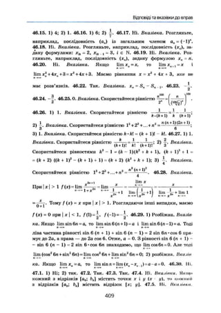 Відповіді та вказівки до вправ
46.15. 1) 4; 2) 1. 46.16. 1) 6; 2) 46.17. Ні. Вказівка. Розгляньте,
наприклад, послідовність (а„) із загальним членом а„ = (-1)".
46.18. Ні. Вказівка. Розгляньте, наприклад, послідовність (х„), за-
дану формулами: xSi = 2, х2і., = 3, і є N. 46.19. Ні. Вказівка. Роз-
гляньте, наприклад, послідовність (х„), задану формулою хн - п.
46.20. Ні. Вказівка. Якщо 1ітх я =х, то 1ітхя+1 = х і
ft К. п—» ™
lira х2
+ 4х„ + 3 = х2
+ 4х + 3. Маємо рівняння х — х2
+ 4х + 3, яке не
має розв'язків. 46.22. Так. Вказівка. xn = Sn ~ S„ ,,1. 46.23. .
З пш
ґ n Y00
46.24. ——. 46.25.0. Вказівка. Скористайтеся рівністю
2 2" )
1 1 1
46.26. 1) 1. Вказівка. Скористайтеся рівністю
fc-(fc + I) k № + 1)'
2) і . Вказівка. Скористайтеся рівністю 1г
+ 2а
+...+л2
- +
- ;
З 6
3) 1. Вказівка. Скористайтеся рівністю k'h = (k + 1)! - kl. 46.27. 1) 1.
Вказівка. Скористайтеся рівністю + ^ |' Вказівка.
Скористайтеся різностями kz
- 1 = (k — l)(ft2
4*ft+ l)t (ft + 1)" -f- 1 =
= (k + 2) ((A + l)2
- (ft + 1) + 1) = (k + 2) (ft3
+ ft + 1); 3) Вказівка.
4
Скористайтеся рівністю І3
+2'+,.. + ля
= ----'^ÜÜL. 46.28. Вказівка.
4
2л+ 1 х
При|х|>1 /(x)=lim -—5~ = lim * *
n->"l + X »->- ^ - + 1 lim І І- + 11 !im --+liml
Тому / (x) = X при I X I > 1. Розглядаючи інші випадки, маємо
f ( x ) = 0 при I X I < 1, f(1)=|, f (-1)=-|. 46,29. 1) Розбіжна. Вказів
ка. Якщо limsin6n = a, то lim sin 6 (л+1) = a і lim sin 6(л-1) = a. Тоді
Я —> ео П ") 71 —>00
ліва частина рівності sin 6 (л + 1) sin 6 (л - 1) = 2 sin 6л • cos 6 пря-
мує до 2а, а права — до 2a cos 6. Отже, а = 0. З рівності sin 6(л + 1) -
- sin 6 (л - I) =2 sin 6 • cos 6л знаходимо, що lim cos6л = 0. Але тоді
л —,
lim (cos2
6л+sin2
6л) = lim cos2
6л + lim sin2
6л = 0; 2) розбіжна. Вказів
Л-*« Л — Л - * м
ка. Якщо lim X.-а, то lim sin n = lim (x„-x ,) = a-a = 0. 46.30. Iii.
rl-»« И
47.1. 1) Ні; 2) так. 47.2. Так. 47.3. Так. 47.4. Ні, Вказівки. Якщо
кожний з відрізків [ай; містить точки х і у (х ц), то коткішії
з відрізків [а6; ftj містить відрізок [х; у]. 47,5. Iii. Нка.ііпкп.
4 0 9
 