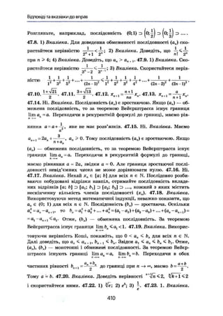 Відповіді та вказівки до вправ
Розгляньте, наприклад, послідовність (0;1) з |о; ^J z> |0; з
47.8. 1) Вказівка. Для доведення обмеженості послідовності (а„) ско-
ристайтеся нерівністю gn^ і <
j r ; Вказівка. Доведіть, що 1 <
при п > 4; 4) Вказівка. Доведіть, щ о а„ > о„ т , . 47.9. 1) Вказівка. Ско-
ристайтеся нерівністю — < — 3 ) Вказівка. Скористайтеся нерів-
3 — 2 З
ніс™ А+А+А+...+—-—-4-+A-+A-+А-+...+ 1
І2
З2
52
" ' (2л-І)2
І2
22
З2
42
" " (2л -2)2
(2п І)2
47.10. ^ Ф - . 47.11. 47.12. 47.13. * „ t l =
2 2 ла " n t l
л + 1 "
47.14. Ні. Вказівка. Послідовність (а„) є зростаючою. Якщо (а„) — об-
межена послідовність, то за теоремою Вейєрштрасса існує границя
Ііш а„ =а. Переходячи в рекурентній формулі до границі, маємо рів-
няння а = а+ яке ве має розв'язків. 47.15. Ні. Вказівка. Маємо
а
З
ал+] - 2ап -і , а„ > 0. Тому послідовність (а„) є зростаючою. Якщо
(а„) — обмежена послідовність, то за теоремою Вейєрштрасса існує
границя ltma„=a. Переходячи в рекурентній формулі до границі,
П -*оо
маємо рівняння а = 2а, звідки а = 0. Але границя зростаючої послі-
довності невід'ємних чисел не може дорівнювати нулю. 47.16. Ні.
47.17. Вказівка. Нехай хп є [a; t>] для всіх н е N. Послідовно розби-
ваючи побудовані відрізки навпіл, отримайте послідовність вкладе-
них відрізків [а; Ь э [at; ft,] з [а2; 62] z> ..,, кожний з яких містить
нескінченну кількість членів послідовності (х„). 47.18. Вказівка.
Використовуючи метод математичної індукції, неважко показати, що
а„ є (0; 1) для всіх л є N. Послідовність (Ь„) — зростаюча. Оскільки
о;=в»-а„ г » т о
К = а
ї + а
% +
—+а
п =(о1 -а2 )+(аг -а8 )+... + (ав-оя+1) =
= а,-а„+ 1 <а,. Отже, (Ь„) — обмежена послідовність. За теоремою
Вейєрштрасса існує границя Ііш Ь„<а1< 1. 47.19. Вказівка. Викорис-
товуючи нерівність Коші, покажіть, що 0 < а„ < Ь„ для всіх л є N.
Далі доведіть, що а„ < а„+ 1, bn +l ^ Ьп. Звідси а, < ап< b„< bt. Отже,
(а„), (Ьп) — монотонні і обмежені послідовності. За теоремою Вейєр-
штрасса існують границі lira а = а, Ііш Ь, = Ь. Переходячи в обох
J7-+» її—»»
- І. а
п+к • ь а + Ьчастинах рівності Ьп+1 = -*- Д° границі при п —» маємо Ь=- .
Тому а = Ь. 47.20. Вказівка. Доведіть нерівності "'Уп < 2,
і скористайтеся ними. 47.22. 1) yfe; 2) е5
; 3) -. 47.23. 1. Вказівка.
є
410
 