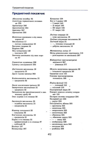 Предметний покажчик
Предметний покажчик
Абсолютна похибка 85
Амплітуда гармонічного коливан-
ня 231
Арккосинус 240
Арккотангенс 254
Арксинус 247
Арктангенс 253
Винесення множника з-під знака
кореня 67
Висловлення 17
— логічно Еквівалентні 22
Висновок теореми 34
Відрізок 356
Вісь котангенсів 140
— тангенсів 139
Внесення множника під знак коре-
ня 67
Гармонічне коливання 230
Границя послідовності 335
Котангенс 138
Кут в 1 радіан 129
— І чверті 145
— II чверті 145
— III чверті 145
— IV чверті 145
Логічна операція 18
— сума висловлень 19
Логічне слідування висловлень 20
Логічний вираз 21
, тотожно істинний 23
— добуток висловлень 18
Математична логіка 17
Метод рівносильних перетворень 113
— розкладання на множники 287
і/айпростіші тригонометричні
нерівності 307
рівняння 277
Диз'юнкція висловлень 19
предикатів ЗІ
Друга чудова границя 363
Еквівалентність висловлень 21
— предикатів 32
Закон виключення третього 23
Заперечення висловлення 21
— предиката 32
Звільнення від ірраціональності в зна-
меннику дробу 69
Знак кореня п-го степеня 56
/імплікація висловлень 20
— подвійна висловлень 21
— предикатів 31
Квантор загальності 33
— існування 33
Кон'юнкція висловлень 18
— предикатів 31
Корінь п-го степеня 55
— арифметичний п-го степеня 37
— кубічний 56
Косинус 137
Косинусоїда 167 '
Область визначення предиката ЗО
— істинності предиката ЗО
Одиничне коло 131
Основна тригонометрична
тотожність 180
Період функції 151
головний 152
— спільний 155
Підкореневий вираз 56
Поворот навколо початку коорди-
нат 131
Полярна система координат 234
Полярний кут 234
— радіус 234
Послідовність збіжна 335
— зростаюча 325
— монотонна 325
— незростаюча 325
— нескінченна 323
— обмежена 325
—, обмежена зверху 325
знизу 325
— необмежена 326
— нескінченно мала 342
— неспадна 325
— розбіжна 336
412
 