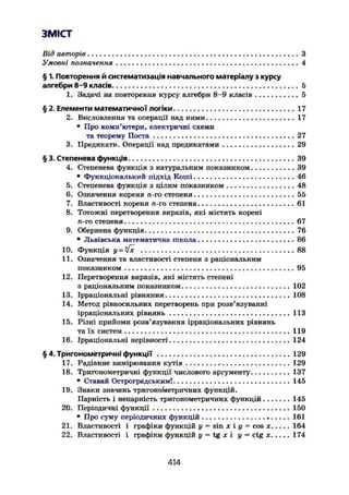 ЗМІСТ
Від авторів З
Умовні позначення 4
§ 1. Повторення й систематизація навчального матеріалу з курсу
алгебри 8-9 класів . 5
1. Задачі на повторення курсу алгебри 8-9 класів . . 5
§ 2. Елементи математичної логіки 17
2. Висловлення та операції над ними. 17
• Про комп'ютери, електричні схеми
та теорему Поста 27
3. Предикати. Операції над предикатами 29
§ 3. Степенева функція 39
4. Степенева функція з натуральним показником 39
• Функціональний підхід Коші 46
5. Степенева функція з цілим показником 48
6. Означення кореня п-го степеня 55
7. Властивості кореня л-го степеня 61
8. Тотожні перетворення виразів, які містять корені
л-го степеня 67
9. Обернена функція 76
• Львівська математична школа 86
10. Функція у = я[х 88
11. Означення та властивості степеня з раціональним
показником 95
12. Перетворення виразів, які містять степені
з раціональним показником 102
13. Ірраціональні рівняння . 1 0 8
14. Метод рівносильних перетворень при розв'язуванні
ірраціональних рівнянь 113
15. Різні прийоми розв'язування ірраціональних рівнянь
та їх систем 119
16. Ірраціональні нерівності 124
§ 4. Тригонометричні функції 129
17. Радіанне вимірювання кутів 129
18. Тригонометричні функції числового аргументу 137
• Ставай Остроградським! 145
19. Знаки значень тригонометричних функцій.
Парність і непарність тригонометричних функцій 145
20. Періодичні функції 150
• Про суму періодичних функцій 161
21. Властивості і графіки функцій у = sin х і у = cos х 164
22. Властивості і графіки функцій у = tg х і у = ctg х 174
414
 