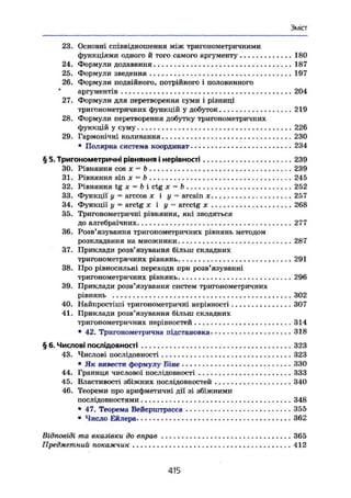 Зміст
23. Основні співвідношення між тригонометричними
функціями одного й того самого аргументу 180
24. Формули додавання .. 187
25. Формули зведення 197
26. Формули подвійного, потрійного і половинного
аргументів 204
27. Формули для перетворення суми і різниці
тригонометричних функцій у добуток 219
28. Формули перетворення добутку тригонометричних
функцій у суму 226
29. Гармонічні коливання 230
• Полярна система координат 234
§ 5. Тригонометричні рівняння і нерівності 239
30. Рівняння cos X ^ b 239
31. Рівняння sin X — b 245
32. Рівняння tg л: — Ъ і ctg X - Ъ 252
33. Функції у - arccos х і у = arcsin je 257
34. Функції у — arctg х і у = arcctg х 268
35. Тригонометричні рівняння, які зводяться
до алгебраїчних 277
36. Розв'язування тригонометричних рівнянь методом
розкладання на множники 287
37. Приклади розв'язування більш складних
тригонометричних рівнянь 291
38. Про рівносильні переходи при розв'язуванні
тригонометричних рівнянь 296
39. Приклади розв'язування систем тригонометричних
рівнянь 302
40. Найпростіші тригонометричні нерівності 307
41. Приклади розв'язування більш складних
тригонометричних нерівностей 314
• 42. Тригонометрична підстановка 318
§ 6. Числові послідовності 323
43. Числові послідовності 323
• Як вивести формулу Біне 330
44. Границя числової послідовності 333
45. Властивості збіжних послідовностей 340
46. Теореми про арифметичні дії зі збіжними
послідовностями 348
• 47. Теорема Вейєрпгтрасса 355
• Число Ейлера 362
Відповіді та вказівки до вправ 365
Предметний покажчик 412
415
 