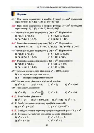 4. Степенева функція з натуральним показником
Вправи
1.1. При яких значеннях а графік функції у = ах* проходить
• через точку: 1)Л (2; -12); 2) В (-3; -3)?
4.2.° При яких значеннях а графік функції у = ах3
проходить
через точку: 1) С (3; -18); 2) D (-2; 64)?
1.3. Функцію задано формулою f (х) = х19
. Порівняйте:
1) f (1.4) і f (1,8); 3) / (-6,9) і f (6,9);
2) f (-7,6) і f (-8,5); 4) f (0,2) і f (-12).
4.4.° Функцію задано формулою f (х) = х21
. Порівняйте:
1) / (20) і f (17); 2) / (-44) і / (1,5); 3) f (-52) і / (-45).
4.5. Функцію задано формулою f (х) = х20
. Порівняйте:
1) f (3,6) і f (4,2); 3) / (-2,4) і f (2,4);
2) f (-6,7) і / (-5,8); 4) f (-15) і f (2).
4.6." Функцію задано формулою f (х) = х50
. Порівняйте:
1)/(9,2) і/(8,5); 3) f (19) і f (-19);
2) / (-1Д) і f (-1,2); 4) f (-7) і f (9).
4.7.° Скільки коренів має рівняння х" = 1600, якщо:
1) п — парне натуральне число;
2) п — непарне натуральне число?
4.8.° Чи має дане рівняння від'ємний корінь:
1) X 6
= 2; 2) хь
= -3; 3) х7
- 9; 4) х6
= -10?
4.9.° Розв'яжіть рівняння:
1) X5
= 32; 2) хА
= ~~- 3) Xі
= 81; 4) х" =-16.
Сі І
4.10.° Розв'яжіть рівняння:
1) Xа
= -27; 2) хБ
= 0,00032; 3) хв
= 64; 4) х8
= -1.
4.11." Знайдіть точки перетину графіків функцій:
1) У = хь
і у = 2х4
; 2)у = х*1у = -27х.
4.12.° Знайдіть точки перетину графіків функцій у = х5
і у = х3
.
4.13.° Установіть графічно кількість коренів рівняння:
1) X8
= X + 1; 3) X4
= 0,5х - 2;
2) X5
= 3 - 2х; 4) х3
= х2
- 3.
43
 