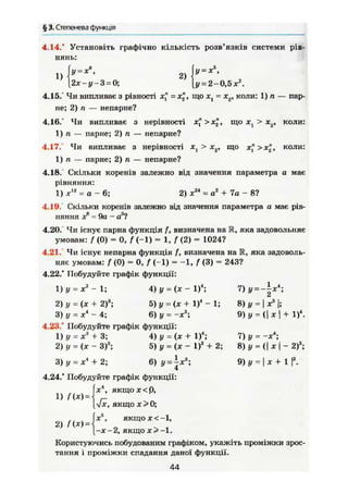 § 3. Степенева функція
4.14.* Установіть графічно кількість розв'язків системи рів-
нянь:
1) 2)
У = х%
у = 2-0,5 X2
.
І у = х ,
[2х-у-3 = 0;
4.15.° Чи випливає з рівності х," =х£, що xt = х2, коли: 1) л — пар-
не; 2) п — непарне?
4.16.* Чи випливає з нерівності х? >х£, що xt > хя, коли:
1) п — парне; 2) п — непарне?
4.17. Чи випливає з нерівності х1 > х2, що х">х£, коли:
1) п — парне; 2) п — непарне?
4.18.' Скільки коренів залежно від значення параметра а має
рівняння:
1) х12
= а - 6; 2) ж24
= а2
+ 7а - 8?
4.19. Скільки коренів залежно від значення параметра а має рів-
няння X6
= 9а — а3
?
4.20. Чи існує парна функція /, визначена на R, яка задовольняє
умовам: f (0) = 0, f (-1) = 1, f (2) = 1024?
4.21. Чи існує непарна функція /, визначена на R, яка задоволь-
няє умовам: f (0) = 0, f (-1) = -1, f (3) = 243?
4.22.* Побудуйте графік функції:
1) у = х3
- 1; 4) у = (X - І)4
;
2) у = (X + 2)3
; 5) у = (х + І)4
- 1;
3) у = X4
~ 4; 6) у = -X3
;
4.23/ Побудуйте графік функції:
1) у = X3
+ 3; 4) у = (X + І)4
;
2) у = (X - З)3
; 5) у = (X - І)3
+ 2;
_L О. Я* ., _ І ^.З.
7)у = -|х4
;
8) у = j X3
1;
9)y = (|xj + І)4
.
7) у = - X 4
;
8) у = (I X j - 2)3
;
6) у = ^х" 9) у = I X + 13 ) У = X 4
+ 2;
4.24/ Побудуйте графік функції:
[х4
, якщох<р,
[-Jx, якщо х>0;
|xJ
, якщох<-1,
[-Х-2, якщо х>-1.
Користуючись побудованим графіком, укажіть проміжки зрос-
тання і проміжки спадання даної функції.
44
 