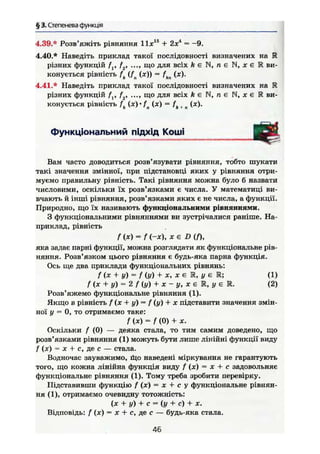 § 3. Степенева функція
4.39.* Розв'яжіть рівняння Іідг15
+ 2Х4
= -9.
4.40.* Наведіть приклад такої послідовності визначених на К
різних функцій / , f2, ..., що для всіх /гєМ, п є й , ж є К ви-
конується рівність f (fn (я)) = fkn (х).
4.41.* Наведіть приклад такої послідовності визначених на R
різних функцій fv f2, .... що для всіх Ä € N , n e N , і є К ви-
конується рівність f (.т) • fa (х) — fk + n (ж).
Функціональний підхід Коші
Вам часто доводиться розв'язувати рівняння, тобто шукати
такі значення змінної, при підстановці яких у рівняння отри-
муємо правильну рівність. Такі рівняння можна було б назвати
числовими, оскільки їх розв'язками є числа. У математиці ви-
вчають й інші рівняння, розв'язками яких є не числа, а функції.
Природно, що їх називають функціональними рівняннями.
З функціональними рівняннями ви зустрічалися раніше. На-
приклад, рівність
f(x) = f (-X), хе D{f),
яка задає парні функції, можна розглядати як функціональне рів-
няння. Розв'язком цього рівняння є будь-яка парна функція.
Ось ще два приклади функціональних рівнянь:
/ (х +• у) - / (у) + X, X є R, у є Ш; (1)
f (je + у) = 2 f {у) + X - у, X є R, у є R. (2)
Розв'яжемо функціональне рівняння (1).
Якщо в рівність f (х + у) = f (у) + X підставити значення змін-
ної у = 0, то отримаємо таке:
/ ( * ) = / (0) +
Оскільки f (0) — деяка стала, то тим самим доведено, що
розв'язками рівняння (1) можуть бути лише лінійні функції виду
f (х) = X +- с, де с — стала.
Водночас зауважимо, іЦо наведені міркування не гарантують
того, що кожна лінійна функція виду f (х) = х + с задовольняє
функціональне рівняння (1). Тому треба зробити перевірку.
Підставивши функцію f (х) = х + с у функціональне рівнян-
ня (1), отримаємо очевидну тотожність:
(х + у) + с - {у + с) + ж.
Відповідь: f (х) = х + с, де с — будь-яка стала.
т
46
 