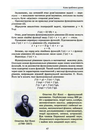 Коли зроблено уроки
Зауважимо, що останній етап розв'язування задачі — пере-
нірка — є важливою частиною розв'язування, оскільки на ньому
можуть бути «відсіяні» сторонні розв'язки.
. Проілюструємо це на прикладі розв'язування функціонального
рінняння (2).
Міркуючи аналогічно попередній задачі, підставимо у = 0.
Тоді
f (х) = 2/ (0) + ж.
Отже, розв'язками функціонального рівняння (2) знову можуть
бути лише лінійні функції виду f (х) — х + с, де с — стала.
Проведемо перевірку отриманих функцій. Підставляючи функ-
цію f (JC) = X + с у рівняння (2), отримаємо
х + у + с = 2 (у + с) + х - у;
с = 0.
Бачимо, що серед всіх лінійних функцій f (ж) = х + с функці-
ональне рівняння (2) задовольняє лише одна: f (,х) = х.
Відповідь: f (JC) = JE.
Функціональні рівняння грають в математиці важливу роль.
Оскільки кожне функціональне рівняння задає певну властивість
функцій, то за допомогою функціональних рівнянь можна визна-
чати конкретні класи функцій. Такий спосіб визначення функцій
через опис їх характерних властивостей у вигляді функціональних
рівнянь запровадив відомий французький математик О. Коші.
Його ім'я носять такі функціональні рівняння:
f (х + у) = f(x) + f (у),
/ (ху) = / ( * ) + / (у),
f (х +у) = f(x)f (у),
f (ху) -/<*)/ (у).
Огюстен Луї Коші
(1789-1857)
Огюстен Луї Коші — французький
математик. Опублікував понад 800 ро-
біт з арифметики, теорії чисел, алгебри,
математичного аналізу, диференціаль-
них рівнянь, теоретичної і небесної ме-
ханіки, математичної фізики; займався
також дослідженнями з тригонометрії,
теорії пружності, оптики, астрономії.
Був членом Паризької академії наук,
Лондонського королівського товариства
і майже всіх академій наук світу.
47
 