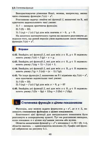 § 3. Степенева функція
Використовуючи рівняння Коші, можна, наприклад, визна-
чити степеневу функцію f (х) = х5
.
Розглянемо задачу: знайти всі функції f, визначені на IR, які
одночасно задовольняють такі умови:
1) f — непарна зростаюча функція;
2) f (2) = 32;
3) f (ху) = f (х) f (у) для всіх значень х > 0, у > 0.
На заняттях математичного гуртка ви зможете розглянути до-
ведення того, що даний перелік умов задовольняє лише степенева
функція f (х) = X5
.
Вправи
4.42. Знайдіть усі функції /, які для всіх х є R, у є К задоволь-
няють умову f (х) + f (у) = X + у.
4.43. Знайдіть усі функції f, які для всіх х Є Ж, у є R задоволь-
няють умову f (ху + 1) = f (х) + 1.
4.44. Знайдіть усі функції f, які для всіх х є К, у є Е задоволь-
няють умову / (у + f (х)) = (х - 1) / (у).
4.45. Чи існує функція f, визначена на R і відмінна від f (х) = х5
,
яка одночасно задовольняє такі умови:
1)А (2) = 32;
2) f (ху) = f (х) f (у) для всіх X > 0, у > 0?
4.46. Знайдіть усі функції /", які для всіх х є R, у є R задоволь-
няють умову f (2х - 3у) + 12ху = f (2х) + f (Зу).
І Степенева функція з цілим показником
Функцію, яку можна задати формулою у = х", де п є Z, на-
зивають степеневою функцією з цілим показником.
Властивості цієї функції для натурального показника було
розглянуто в попередньому пункті. Тут ми розглянемо випадки,
коли показник п є цілим від'ємним числом або нулем.
Областю визначення функції у = х° є множина (-«=; 0) U (0;
областю значень — одноелементна множина {1}. Графік цієї функ-
ції зображено на рисунку 5.1.
48
 