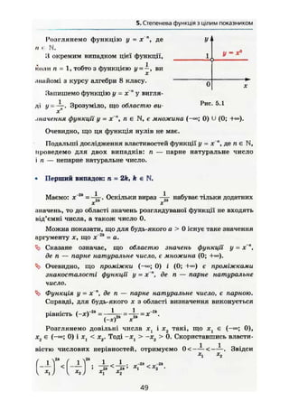 4. Степенева функція знатуральнимпоказником
У 1
1,
У = *°
0 X
Розглянемо функцію у = X де
II < N .
З окремим випадком цієї функції,
коли п = 1, тобто з функцією у-—, виX
.підйомі з курсу алгебри 8 класу.
Запишемо функцію у = х~п
у вигля-
ді у - —. Зрозуміло, що областю ви- Рис
- 5-1
х"
.танення функції у = х~п
, п є N, є множина (-»; 0) U (0; +«>).
Очевидно, що ця функція нулів не має.
Подальші дослідження властивостей функції у = х", де п є N,
проведемо для двох випадків: п — парне натуральне число
і п — непарне натуральне число.
• Перший випадок: п = 2k, k є N.
Маємо: х'2
" -~ к- Оскільки вираз набуває тільки додатних
значень, то до області значень розглядуваної функції не входять
від'ємні числа, а також число 0.
Можна показати, що для будь-якого а > 0 існує таке значення
-2kаргументу X, що х = а.
Сказане означає, що областю значень функції у = х~",
де п — парне натуральне число, є множина (0;
^ Очевидно, що проміжки 0) і (0; +«>) є проміжками
знакосталості функції у = х", де п — парне натуральне
число.
Функція у = X де п — парне натуральне число, є парною.
Справді, для будь-якого х з області визначення виконується
рівність (-Х)-2
* = = 4 г = •
( - ж ) *
Розглянемо довільні числа і х2 такі, що х^ є (-«>; 0),
х2 є (-•»; 0) і Xj < хг. Тоді -хг > -хг > 0. Скориставшись власти-
вістю числових нерівностей, отримуємо 0<—— <——. Звідсиг у
1 ! 1 2
> 2к 2Ь ' *ї ^ л
2 •
Ґ 
( J 1
1<
1 *х) 1
49
 