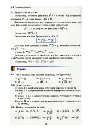 § 3. Степенева функція
Якщо а = 0, то X = 0.
Наприклад, коренем рівняння х = 7 є число коренями
рівняння X = 5 є два числа:
З означення арифметичного кореня п-го степеня випливає, що
для будь-якого невід'ємного числа а має місце таке:
yfä>0 і виконується рівність (%/а) =а.
Наприклад, (л/7) =7.
Покажемо, що при будь-якому а і А є N
2k + XI 2* + 1/—
v - a = - va
Для того щоб довести рівність 2
"*і[х = у, потрібно показати.
що =
Маємо: vaj =-1, va; =-a.
Доведена властивість дозволяє корінь непарного степеня
з від'ємного числа виразити через арифметичний корінь.
Наприклад, = ^ Ї 2 = ->/Ї2.
Вправи
6.1. Чи є правильною рівність (відповідь обґрунтуйте):
1 ) І27 = 3 ; 3 ) V - 2 7 = - 3 ; 5 )
2 ) = 4 ) V L 6 = 2 ; 6 ) ^ 3 2 = 2 ?
6.2. Доведіть, що:
1) число 2 є арифметичним кубічним коренем з числа 8;
2) число 3 є арифметичним коренем четвертого степеня з чис-
ла 81;
3) число -3 не є арифметичним коренем четвертого степеня
з числа 81;
4) число 10 не є арифметичним коренем п'ятого степеня з чис-
ла 10 000.
6.3. Знайдіть значення виразу:
1 ) V Ö 2 5 ; 3 ) ^ 0 , 0 0 1 6 ; 5 ) ^ З Ц ; 7 ) 4 < / 0 , 1 2 5 ; 9 )
2 ) Л / 2 1 6 ; 4 ) V - 0 , 0 0 0 0 1 ; 6 ) 8 ) | ^ - 2 4 3 ; 1 0 ) № .
58
 