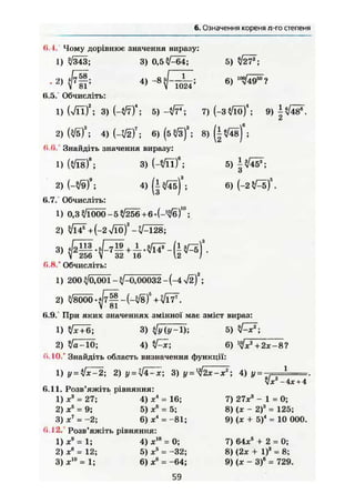 6. Означення кореня л-го степеня
« І .
1
. 2
11.5.
1
0.0.
1
0.7."
1
2
З
0.8."
1
2
6.9.
1
2
0.10
1
0.11
1
2
З
0.12
1
2
З
Ї7- 4) -8 5 г и .
V 1024'
5) ^27*;
6)
5) l ^ t f ;
6)
Чому дорівнює значення виразу:
/343; 3) 0,5 л/—64;
58
8 1 '
Обчисліть:
(л/її)И
; 3) М / т Т ; 5) -іІТ*; 7)(-3*/lÖ)4
; 9 ) ^ ^ 4 8 ^ .
ЇЙ
т 3
; 6)(5^з)3
; S ) ^ ) 6
;
Знайдіть значення виразу:
№ ) 8
; 3) Ш Г ;
Ш і 4) (|^45)%
Обчисліть:
0,3 ?/і000-5^/256 + 6 - Р ^ б Г ;
+ (-2 л/їо)2
- V—128;
V 256 У 32 16 2 /
Обчисліть:
200 ф,001 - ^/-0,00032 - (-4 V ä f ;
v/8000 - 4/7^ - (-^8 f + </Ї7
V 81
При яких значеннях змінної має зміст вираз:
^Тб; 3) і]у (у-1); 5)
/а-10; 4) ^ ї ; 6) ^х2
+2х-8?
Знайдіть область визначення функції:
y = 2) у = Ч4-х; 3) у = 2х~х"; 4) у =
Розв'яжіть рівняння:
ж3
= 27; 4) ж4
= 16;
ж3
= 9; 5) ж® = 5;
ж7
= -2; 6) X* = -81;
Розв'яжіть рівняння:
ж9
= 1; 4) хІв
= 0;
t
хв
= 12;
х10
=1;
5) X5
= -32;
6) X6
= -64;
X -4л;+ 4
7) 27*3
- 1 = 0 ;
8) (ж - 2)3
= 125;
9) (ж + 5)4
= 10 000.
7) 64л:5
+ 2 = 0;
8) (2х + І)3
= 8;
9) (х - З)6
= 729.
59
2
 