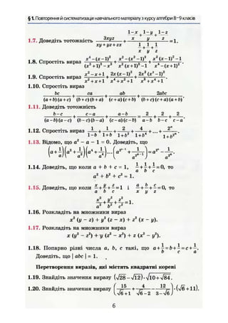 § 1. Повторення й систематизація навчального матеріалу з курсу алгебри 8~9 класів
1-х 1-у 1-г
1.7. Доведіть тотожність — — — — + — ^ — = 1.
xy + yz + zx 1 1
х у г
1.8. Спростіть вираз —, „ — + —ъ— r — +—; r-
(x2
+lf-x2
х*(х + 1?-1 Xі
-(х + 1)2
х2
-х+1 , 2х(х-1)2
2х2
(лт3
-1)2
1.9. Спростіть вираз — +—; 5— + —5 - .
х + х + 1 х + х +1 х8
+ж4
+1
1.10. Спростіть вираз
Ьс , са , ab 2abc
(a + ö)(a + c) (b + c)(b + а) (с + а) (с + ft) (b + c)(c + a)(a + b)
1.11. Доведіть тотожність
b-c . с-а . a-b 2 + _ 2 _ + 2
(а -ft)(а - с) (ft - с) (b - о) (с - а) (с - Ь) а-b Ь-с с-а
1 1 2 4 2"
1.12. Спростіть вираз —!— + —=— + — — + —-—.
1-6 1 + 6 1 + Ьг
1 + ft4
i +b2n
1.13. Відомо, що а2
- а - 1 = 0. Доведіть, що
1.14. Доведіть, що коли а + b + с = 1, —+ ^ + - = 0, то
a b с
а2
+ Ьг
+ с2
= 1.
1.15. Доведіть, що коли — +Ц- + - = 1 і - + — + - = 0, то
a b с х у г
а2
Ъ2
с2
1.16. Розкладіть на множники вираз
je2
(у~г) + у2
(г - X) + z2
(х - у).
1.17. Розкладіть на множники вираз
я (уг
- Z2
) + у (г2
- X2
) + г {х2
- у2
).
1.18. Попарно різні числа а, Ь, с такі, що а + ^ = & + - = с .
b с а
Доведіть, що I abc j = 1.
Перетворення виразів, які містять квадратні корені
1.19. Знайдіть значення виразу (>/28 - Vl2) • л/lO+-s/84.
1.20. Знайдіть значення виразу * » U / S 11).
W 6 + 1 n/6-2 З-л/бУ
б
 