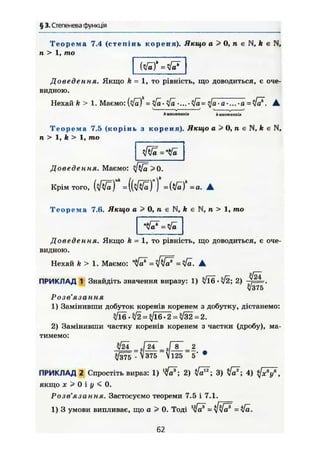 § 3. Степенева функція
Т е о р е м а 7.4 (степінь кореня). Якщо а > 0, п є N, k в N,
п > 1, то
Доведення. Якщо k = 1, то рівність, що доводиться, є оче-
видною.
Нехай k > 1. Маємо: = ^ • ^ . . . . • Vö= qfo • а •... • а = tfcf. •
^ — • „ — • — - — '  j
* МНОЖНИКІВ h множників
Т е о р е м а 7,5 (корінь з кореня). Якщо а > 0, п є N, k є N,
п > 1, k > 1, то
Доведення. Маємо: ф / а >0.
Крім того, =(Vö)*=o. •
Т е о р е м а 7.6. Якщо а > 0, п є N, k є N, п > 1, то
Доведення. Якщо k - 1, то рівність, що доводиться, є оче-
видною.
Нехай k > 1. Маємо: = ф]а* = А
з І —
ПРИКЛАД 1 Знайдіть значення виразу: 1) ^/16 • л/2; 2)
3J375
Розв'язання
1) Замінивши добуток коренів коренем з добутку, дістанемо:
^ . ^ 2 = ^16-2=^32=2.
2) Замінивши частку коренів коренем з частки (дробу), ма-
тимемо:
л/І4 . Г 2 Г = 3 П Г _ 2
. V375 і25 5' *
ПРИКЛАД 2 Спростіть вираз: 1) l
fä*; 2) 3) 4) « / я V ,
якщо д; > 0 і у < 0.
Розв'язання. Застосуємо теореми 7.5 і 7.1.
1) 3 умови випливає, що а > 0. Тоді
62
 