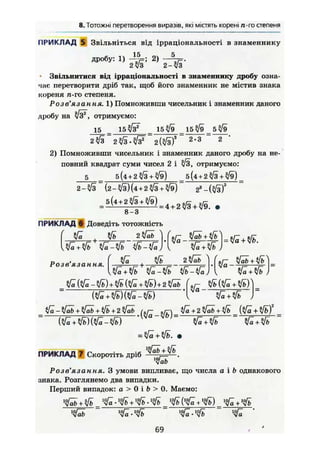 8. Тотожні перетворення виразів, які містять корені /г-гостепеня
ПРИКЛАД 5 Звільніться від ірраціональності в знаменнику
дробу: 1) 2) —
2?/з 2-v3
Звільнитися від ірраціональності в знаменнику дробу озна-
чає перетворити дріб так, щоб його знаменник не містив знака
кореня л-го степеня.
Розв'язання. 1) Помноживши чисельник і знаменник даного
дробу на /з% отримуємо:
15 _ _ 1 5 _ 1 5 _ 5
Ш 3
~ 2-3 ~ 2 *
2) Помноживши чисельник і знаменник даного дробу на не-
повний квадрат суми чисел 2 і /3, отримуємо:
5 _ 5(4 + 2^/3 + ^/9) _ 5(4 + 2^/3 + ^9) _
2-*/3 (2 - %/з) (4 + 2 л/з + /э) 23
- (л/з)3
8-3
ПРИКЛАД 6 Доведіть тотожність
2 klа,
tfn-ЇІь їк-Уь ІІЬ-ІЇї
•Ja
ab +
Розв'язання. г + -
£
2 yfäb 4
HZ-Уъ ijb-ifc
v r
Уа —
tfi+ЇІЬ
=
Щ Щ Щ Ж ) W f l _ V b J =
- - ®/а +
= m
ПРИКЛАД 7 Скоротіть дріб
MJab
Розв'язання. З умови випливає, що числа а і Ь однакового
знака. Розглянемо два випадки.
Перший випадок: а > 0 і Ь > 0. Маємо:
Vfa + Sfb ^ •^ +^ . ^ _ ^ +^ ) _ ^ + ^
69
 