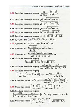 1. Задачі на повторення курсу алгебри 8'9 класів
, О - - Ä1.21. Знайдіть значення виразу ,— - ••••—-—j .
V2V2 + 3 272-3
1.22. Знайдіть значення виразу
t .23. Знайдіть значення виразу
1.24. Знайдіть значення виразу
1.25. Знайдіть значення виразу +^/l3-4>/3.
1.26. Знайдіть значення виразу (2-л/б)/з + 4ь + ^/7-3 л/б.
1.27. Доведіть, що (4 + л/Гб) =
1.28. Доведіть, що х / з ^ Ж ( з + л^)(х/Ї0-72) = 8.
1.29. Доведіть, що +
. / 9 , 4 ^
4 + V5
1.30. Доведіть, що f p j ^ ^ H ^ S ^ .
V27 -3vl8 + 3vl2-v8
1.31. Знайдіть значення виразу
Js + 2 ^10 + 2 ^ + ^ 8 - 2 ^ 1 0 + 2 Ж .
„ „_ r) „ . aJä + byfb , 2>/&
1.32. Знайдіть значення виразу 7-j»—j=r +—в—j= -.
We+VfeJ(a-ft) л/a + Vö
1.33. Знайдіть значення виразу
VWa + Vi»/ У a-Ja-b-Ja
1.34. Спростіть вираз [Va8
-2a2
+ a + j.
, , , „ . ( 1 + Vl-* , 1-УІ1 + Х Y дсг
-1 . -,
1.35. Спростіть вираз ; = + : т — —-— + 1.
U - * + Vl-JC 1 +де-vl + ж / 2
1.36. Знайдіть значення виразу
"ІЇ** • І-ґ-Л^ТЇ-і), якщо 0 < X < 1,
,л/і + JC —Jl-x УІЇ
1.37. Спростіть вираз
-X2
+X-IJ 
a + V2a+2 J
 