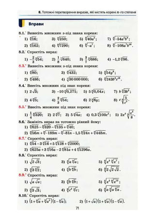8. Тотожні перетворення виразів, які містять корені /г-гостепеня
Г
8.1.°
1
2
8.2."
1
8.3.°
1
2
8.4.°
1
2
8.5.°
1
8.6.
1
2
8.7.°
1
2
8.8.
1
2
8.9.°
1
2
8.10
1
Вправи
Винесіть множник з-під знака кореня:
?/ї6; 3) уі2Ь0; 5) ^40аг
';
ч/їб2; 4) >/7290; 6) ^ V ;
Спростіть вираз:
- | ^ 4 ; 2) ±{/б40; 3) |^686;
о о 7
Винесіть множник з-під знака кореня:
4/Ї86;
7) ЇІ-54а%9
;
8) л/-108а7
Ь10
.
4) -1,2^/96.
5)
3) ^432;
4) ^30 000000; 6) V243fcV8
.
Внесіть множник під знак кореня:
2л/3; 3) -10^/0,271; 5) 5</0,04лг; 7) Ь^/ЗЬ7
;
4^/5; 4) | ^ 4 ; 6)
Внесіть множник під знак кореня:
І^/320; 2) 2^7; 3) 5^4а; 4) 0,3^100са
;
4
Замініть вираз на тотожно рівний йому:
>/б25->/320-лЯзб+ /40;
8) с * " ї2 '
5) 2*3
(fi-.
ІІ5Ст + /-189т - ^/-8In -1,5 ^24^ + ^/448m.
Спростіть вираз:
^4-3^/16+5^/128 + ^/2000;
>/б25а +ЗлЯба—2л^1а+4 л/і296а.
Спростіть вираз:
ffi3; 3) t / ö W ; 5) ^ W ;
3/3W; 4) ^/bW; 6) ^2 f2~j2.
Спростіть вираз:
3) 5)
ф ї І Ї ; 4) tf
Спростіть вираз:
(і + у/а + fcf) (l — /a);
6) Ца V« .
2) (l + >/^)(l + ^ ) ( l - V e ) .
71
 