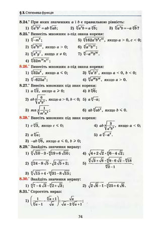 § 3. Степенева функція
8.24/ При яких значеннях а і & є правильною рівність:
1) ifc№=abtlab-, 2) $fä*b = al!b; 3) $[а*Ь = -а$1ь?
8.25/ Винесіть множник з-під знака кореня:
1) tf^rf; 5) ^/l62aW * , якщо а > 0, с < 0;
2) ilab
b13
, якщо а > О; 6) ^/а15
Ь15
;
3) ^ У , якщо * Ф 0; 7) Ц-а'^Ь™.
4) л/з2ті ,18„17.im п
8.26." Винесіть множник з-під знака кореня:
1) ІІ32а3
, якщо а < 0; 3) якщо а < 0, Ь < 0;
2) і1-62Ьа5
; 4) !ах
'Ь19
, якщо а > 0.
8.27/ Внесіть множник під знак кореня:
1) а ІІ2, якщо а > 0; 4) Ь^б;
2) ab в якщо а > 0, b < 0; 5) аЗ їїa b
3) тп: 6) abSlrtf, якщо b < О.
V т п
8.28/ Внесіть множник під знак кореня:
1) суіЗ, якщо с < 0; 4) a b f - ^ j , якщо а < 0;
V a b
2) a $fa; 5) а ї Р а * .
3) -ab /б, якщо а < 0, b > 0;
8.29/ Знайдіть значення виразу:
1) %/л/ІО-З *^/і9+6 лЯО; 4) ^4 + 2>/2-^/б-4ч/2;
2) Я Г Т Я . & П 5,
v 2 — 1
3) ^/>/15 + 4-'^31-8 >/l5;
8.30, Знайдіть значення виразу:
1) ^7-4 л/з '^2+л/З; 2) ^2Уб-1-^25+4
8.31/ Спростіть вираз:
^ | 1 yfä + l І. Vä
л/а-1 л/ä J 1'
74
 