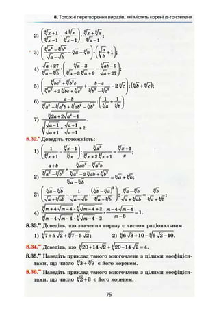 8. Тотожні перетворення виразів, які містять корені /г-гостепеня
•Ja + 27 ( Ja-3 tftä-9
/а-3%/а+9 -Ja +27la-*
2)
3)
4)
5)
6)
7)
IJa + 1 Ja-1
8.32.* Доведіть тотожність:
6 - е
«zi! - f - L + J L >
{l'za + zja*
1)
^ж+1 л/* J"$/x+2$/*+l *
а + ö ЩаЬ2
-ЩаЧ
2) +
3)
л/а + л/аЬ -Jä-4b sfä + ifb •Jä+ifäb yfa+^fb
+ 4^lm-4: •yjjm.^4 +2 m-4 %/m-4
4) і =—,• * = 1.
^/m-4>/m-4 •^•Jtn-4-2 m_8
8.33." Доведіть, що значення виразу є числом раціональним:
1) ^7 + 5>/2+^7-5V2; 2) ^/б^3+10-^/бл/З-10.
8.34." Доведіть, що ^20 + 14 >/2 + ^20-14 V2 = 4.
8.35." Наведіть приклад такого многочлена з цілими коефіцієн-
тами, що число ч/З + л/9 є його коренем.
8.36. Наведіть приклад такого многочлена з цілими коефіцієн-
тами, що число л/2+3 є його коренем.
75
 