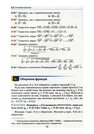§ 3. Степенева функція
8.37." Доведіть, що е ірраціональним число:
1) i ß + Щ ; 2) $B + yf2.
8.38." Доведіть, що є ірраціональним число:
1) Ф - І З ; 2) +
8.39." Спростіть вираз (3
^2 +1) (#2 +1) $ 2 +1) Ш +1) Ш +1).
8.40." Спростіть вираз {6
$а + І){3
$а + ї)'...-{yfä+ і).
8.41." Спростіть вираз Ч'з" + ф 1 3
• 2 + • 22
+... + '^Ії11
.
8.42." Спростіть вираз - ^ 31Б
• 2 + ф " - 22
-... + Ч б " .
8.43." Доведіть рівність
J 2 + УІ2+І.. + ЛІ2 + Ш = + & + W
i2-S.
10 радикалів
8.44," Доведіть рівність
]12 + ^2 + УІ2+^2 + У/2 + 4І4 +в
</б-л/35.
8.45.* Доведіть тотожність Рамануджана1 +
— л/v/2—1.
І Обернена функція
На рисунках 9.1, 9.2 зображено графіки функцій / i g .
Будь-яка горизонтальна пряма перетинае графік функції f не
більше ніж в одній точці. Це означає, що кожному числу є £ {/)
відповідає єдине число JCq є Z) (/) таке, що у0 = f (ж0). Функція g
такої властивості не має. Справді, з рисунка 9.2 видно, що зна-
ченню г/ц відповідають два значення аргументу і х2 такі, що
У0 = ё (*t) iy0 = g (х2).
Означення Функцію у = f(x) називають о б о р о т н о ю , якщо для
будь-якого У0 є Е (f) існує єдине Х0 є D (f) таке, що y0 = f (*0).
Функція f (рис. 9.1) є оборотною. Функція g (рис. 9.2) не є
оборотною.
1
Рамануджан Срініваса Айєнґар (1887-1920) — індійський матема-
тик, член Лондонського королівського товариства.
76
 