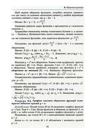 9. Обернена функція
Щоб задати обернену функцію, потрібно вказати правило,
яке дає змогу за кожним значенням змінної у знайти відповідне
значення змінної х таке, що у = 2х — 1.
• Маємо: 2х - у + 1; х =V 2
Отримана рівність задає функцію з аргументом у і залежною
змінною X.
Традиційно незалежну змінну позначають буквою х, а залеж-
ну — буквою у. Дотримуючись таких позначень, можна сказати,
де+1
що ми отримали функцію, яка задається формулою у = :
2
Покажемо, що функції g (де) = ^ ^ і f (JC) = 2дс - 1 є взаємно
оберненими.
Маємо: D (f) = Е (g) = R, Е (f) = D (g) = R.
Нехай f (х0) = у0, тобто у0 ~ 2хд - 1. Доведемо, що g (у0) = xQ.
, Уо+І 2д:„ -1 + 1
Маємо: g (у0) = -ü^—= — = х0. т
Функція у = X2
не є оборотною. Разом з тим ця функція зростає
на проміжку [0; +«•). Отже, функція f (ДЕ) = JC2
, £>(/) = [0; +«=),
є оборотною. Також прийнято говорити, що функція у = хг
є
оборотною на множині [0; Знайдемо обернену функцію.
Маємо: у - х2
, де х є [0; +«>). Звідси ^y=yfx2
- х = х.
Скориставшись традиційними позначеннями, отримаємо функ-
цію y = Jx.
Покажемо, що функції f (je) = де2
, D (/) = [0; і g(x)=yfx
є взаємно оберненими.
Маємо: D (f) = Е (g) = [0; +<~), Е (f) = D (g) = [0; +<»).
Нехай f (де0) = у0, тобто у0 = х2
, де х0 > 0. Запишемо g(y0) =
=
-Jyö=
~І -"-о І ~ х
о-
Т е о р е м а 9.2. Графіки взаємно обернених функцій симе-
тричні відносно прямої у = X.
Доведення. Нехай точка М (а; Ь) належить графіку функції
У - f (*)• Тоді Ь = f (а). Якщо функція g обернена до функції f, то
g (ft) = о, тобто точка N (ft; а) належить графіку функції у = g (де).
Покажемо, що точки М і N є симетричними відносно прямої
у = X.
Якщо а = ft, то точки М і N збігаються і належать прямій
у = де.
79
 