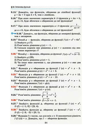 § 3. Степенева функція
9.15.* Доведіть, що функція, обернена до лінійної функції
у = kx + Ъ при fe * 0, теж є лінійною.
9.16." При яких значеннях параметрів fei b функція у = kx + b,
де fe * 0, буде збігатися з оберненою до неї функцією?
9.17." При яких значеннях параметрів а і Ь функція у = —-—,
ax + t>
де а * о, буде збігатися з оберненою до неї функцією?
О—* 9.18." Доведіть, що функція, обернена до непарної функції,
теж є непарною.
9.19." Нехай g — функція, обернена до функції f (х) = х5
+ 6хй
.
1) Знайдіть g (7).
2) Розв'яжіть рівняння g (х) = —1.
3) Скільки коренів має рівняння g (х) = с залежно від зна-
чення параметра сі
9.20." Нехай g — функція, обернена до функції f (я) = хя
+ -Jx-2.
1) Знайдіть g (28).
2) Розв'яжіть рівняння g (х) = 1.
3) Чи існує таке значення с, що рівняння g (х) = с має два
корені?
9.21." Функція g є оберненою до функції f (х) = х3
+ х - 3.
Розв'яжіть рівняння g (х) = Xs
+ х + 3.
9.22." Функція g є оберненою до функції f (х) = х3
+ х + 12.
Розв'яжіть рівняння g (х) = X3
+ X - 12.
9.23." Функція g є оберненою до функції f (х) = х5
+ х - 1.
Розв'яжіть рівняння f (х) = g{x).
9.24." Функція f є оберненою до функції g (х) = х3
+ х - 8.
Розв'яжіть рівняння f (х) = g (х).
9.25." Розв'яжіть рівняння J x - - =х2
+-.
 8 8
9.26." Розв'яжіть рівняння Л/І + Л/Х =Х-1.
9.27." Знайдіть функцію g, обернену до функції f (х) = х2
,
D(f) = (-1; 0] U [3; 4).
9.28." Знайдіть функцію g, обернену до функції f (х) = -х2
,
D{f) = [-3; -2) U [0; 1).
9.29." Функція f є такою, що для всіх х є М виконується рівність
f (f (х)) = X. Доведіть, що f — оборотна функція.
84
 